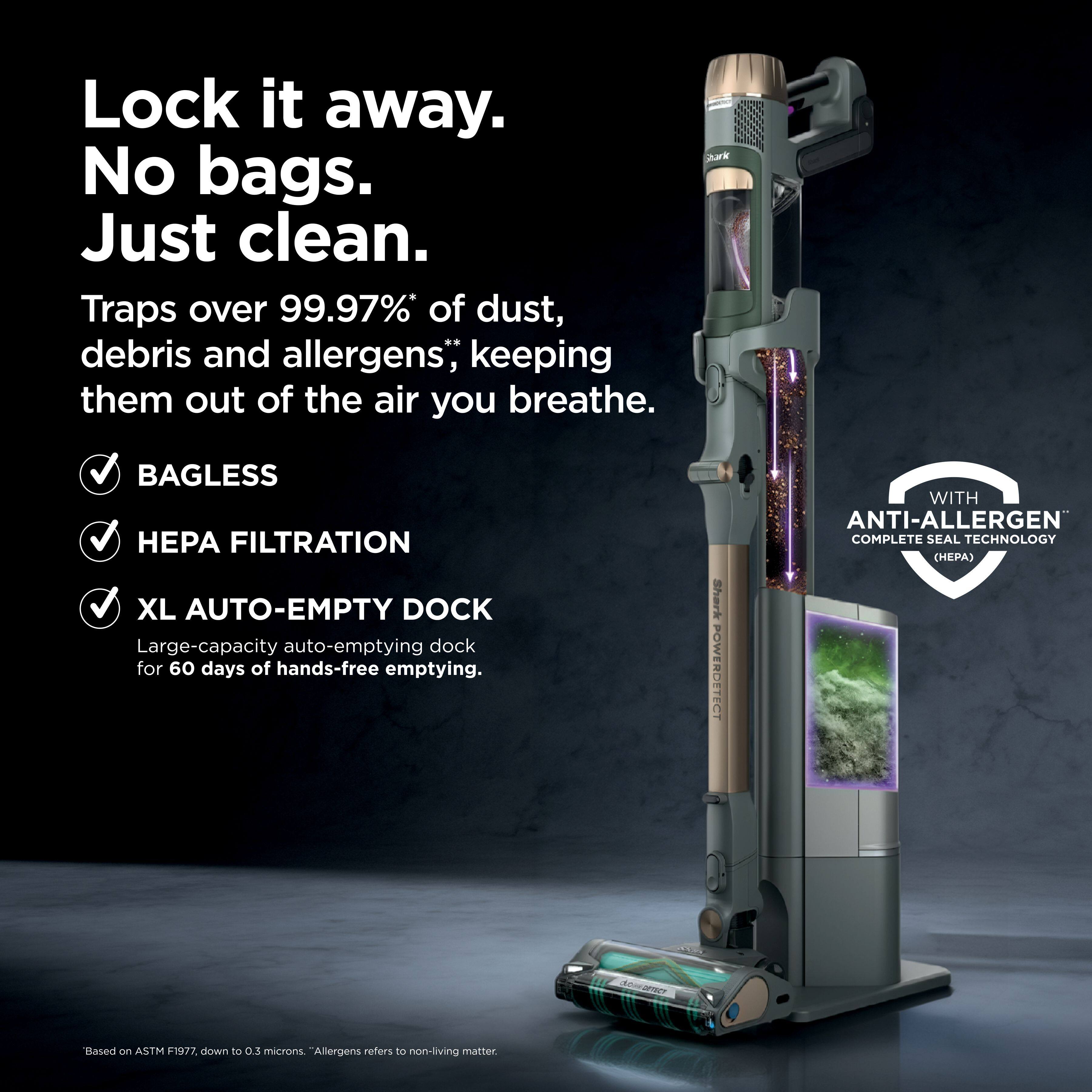Lock it away. No bags. Just clean.  
Traps over 99.97%* of dust, debris and allergens; keeping them out of the air you breathe.  
BAGLESS  
HEPA FILTRATION  
XL AUTO-EMPTY DOCK  
Large-capacity auto-emptying dock for 60 days of hands-free emptying.  
POWER OZENECT WITH ANTI-ALLERGEN COMPLETE SEAL TECHNOLOGY  
Based on ASTM F1977, down to 0.3 microns. "Allergens refers to non-living matter.