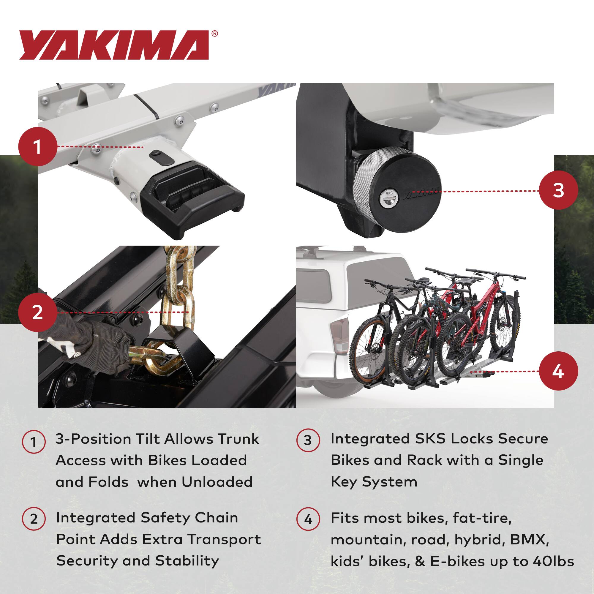 YAKIMA 1 3 2 4 1 3-Position Tilt Allows Trunk Access with Bikes Loaded and Folds when Unloaded 3 Integrated SKS Locks Secure Bikes and Rack with a Single Key System 2 Integrated Safety Chain Point Adds Extra Transport Security and Stability 4 Fits most bikes, fat-tire, mountain, road, hybrid, BMX, kids' bikes, & E-bikes up to 40lbs