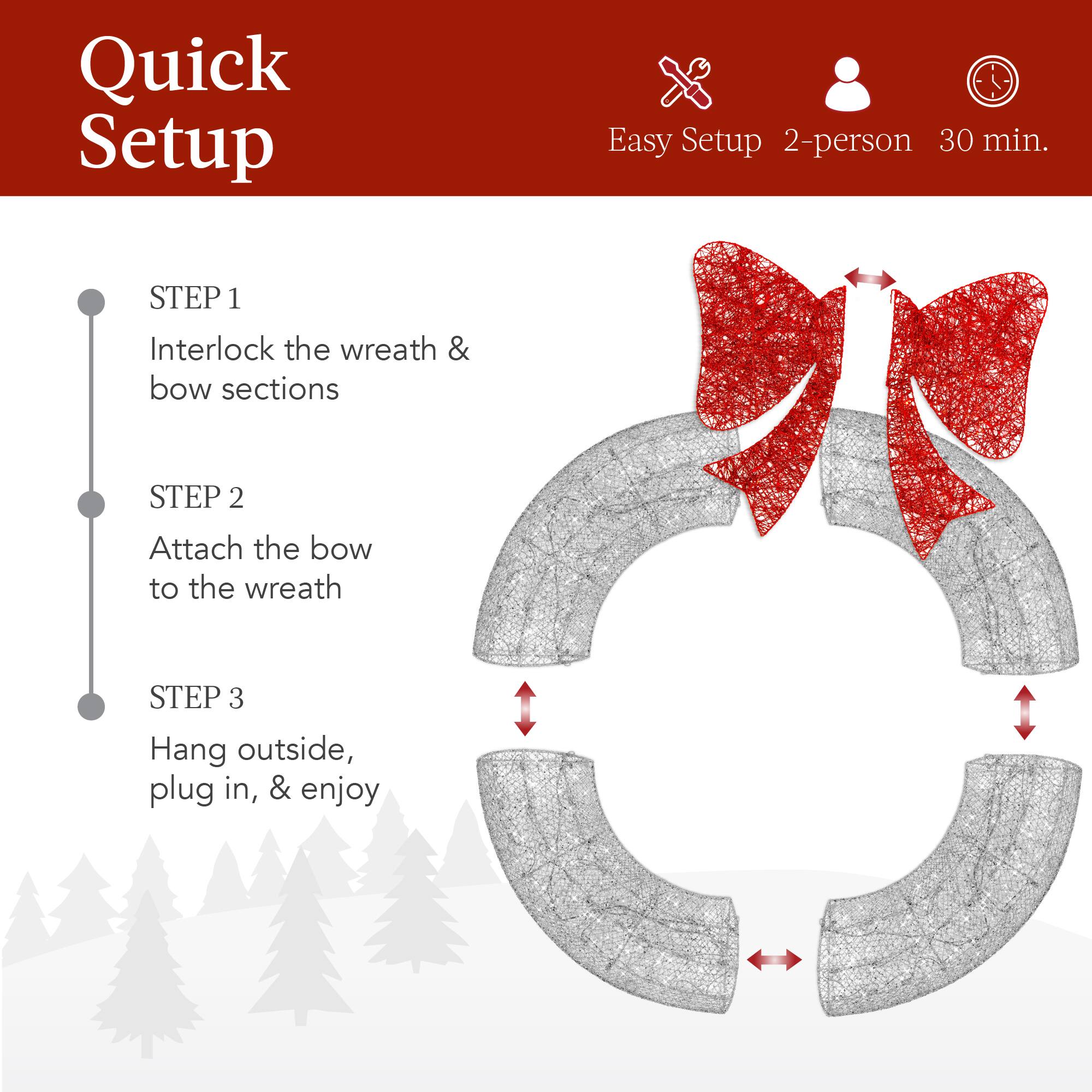 Quick Setup

Easy Setup 2-person 30 min.

STEP 1  
Interlock the wreath & bow sections

STEP 2  
Attach the bow to the wreath

STEP 3  
Hang outside, plug in, & enjoy
