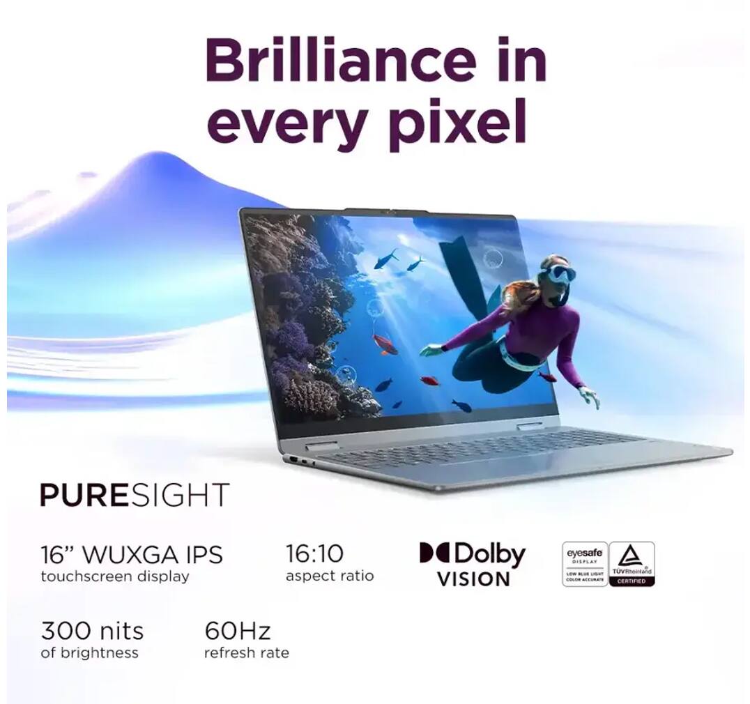 Brilliance in every pixel

PURESIGHT

16" WUXGA IPS touchscreen display

16:10 aspect ratio

300 nits of brightness

60Hz refresh rate

Dolby VISION

eyesafe DISPLAY

TUV Rheinland COLOR ACCURACY CERTIFIED