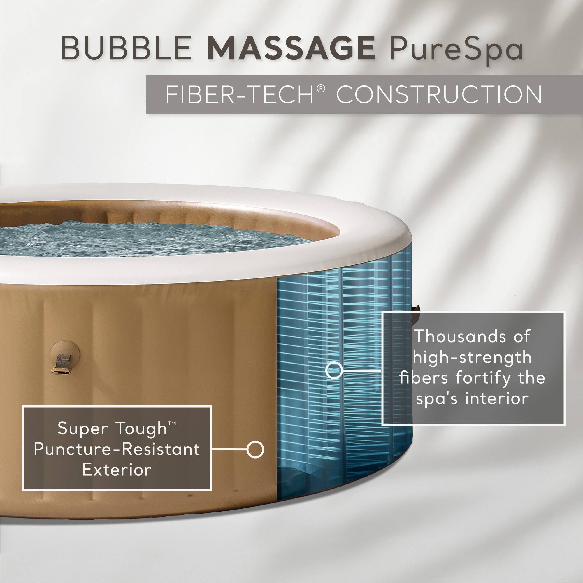 BUBBLE MASSAGE PureSpa

FIBER-TECH® CONSTRUCTION

Super Tough™ Puncture-Resistant Exterior

Thousands of high-strength fibers fortify the spa’s interior
