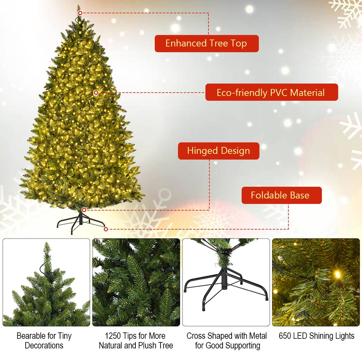 - Enhanced Tree Top
- Eco-friendly PVC Material
- Hinged Design
- Foldable Base
- Bearable for Tiny Decorations
- 1250 Tips for More Natural and Plush Tree
- Cross Shaped with Metal for Good Supporting
- 650 LED Shining Lights