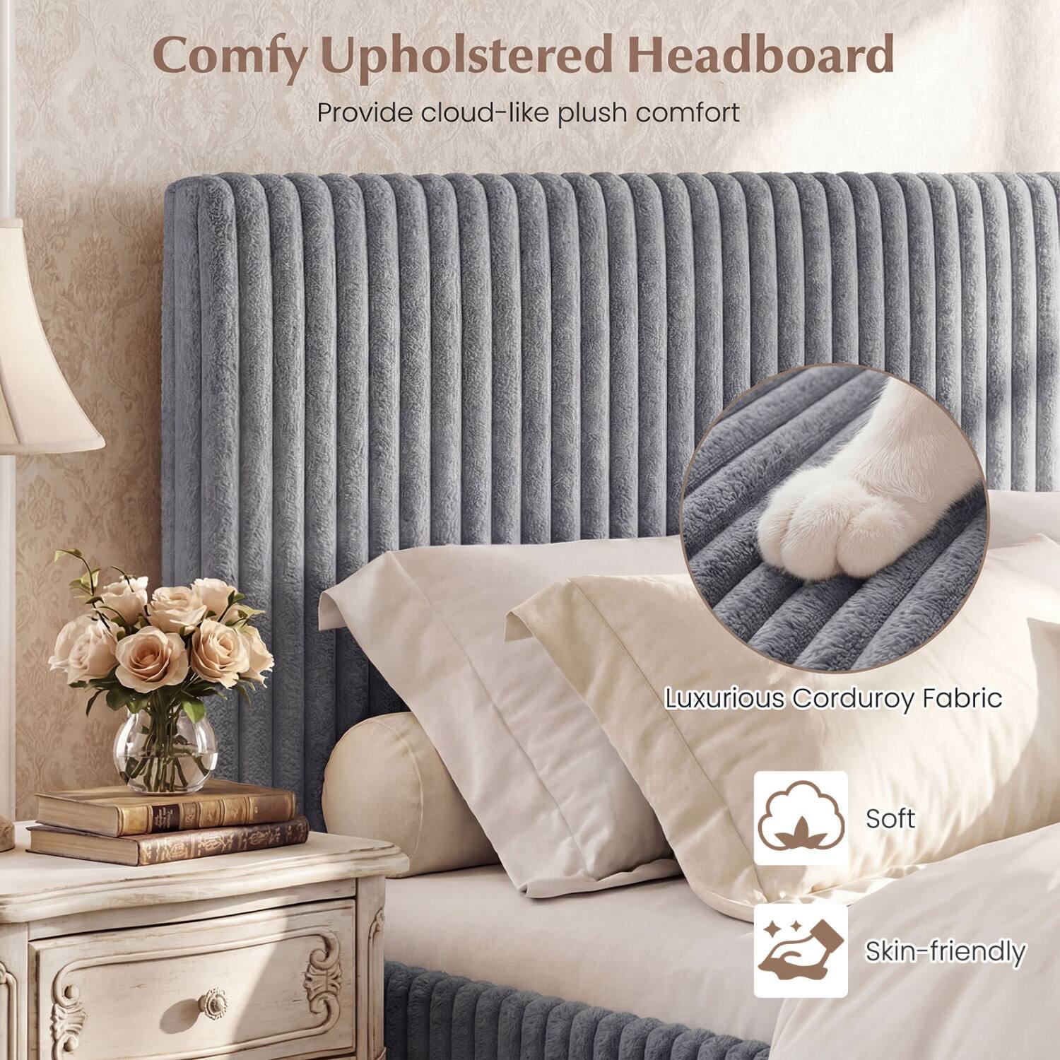 Comfy Upholstered Headboard  
Provide cloud-like plush comfort  
Luxurious Corduroy Fabric  
Soft  
Skin-friendly