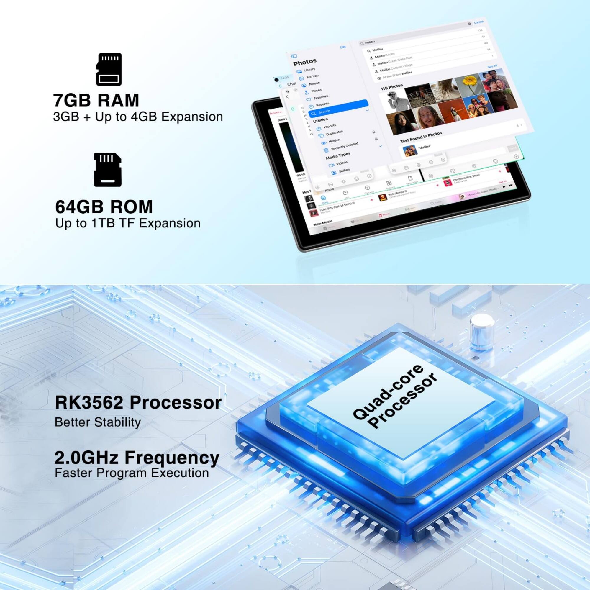7GB RAM  
3GB + Up to 4GB Expansion  

64GB ROM  
Up to 1TB TF Expansion  

RK3562 Processor  
Better Stability  

2.0GHz Frequency  
Faster Program Execution  

Quad-core Processor