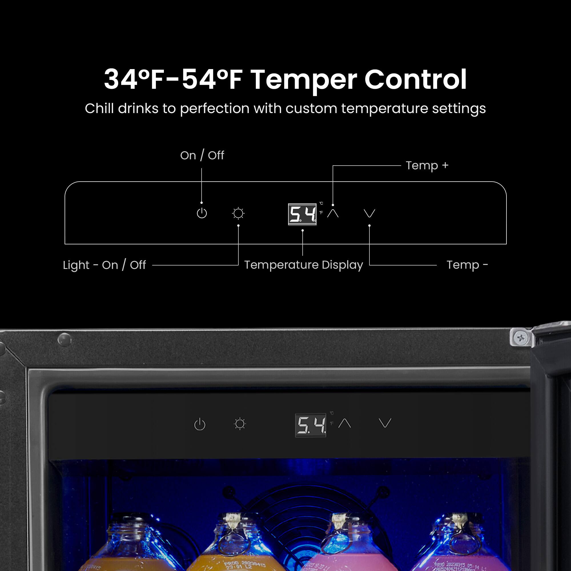 34°F–54°F Temper Control  
Chill drinks to perfection with custom temperature settings  

On / Off  
Light - On / Off  
Temperature Display  
Temp +  
Temp -  

5.4°F