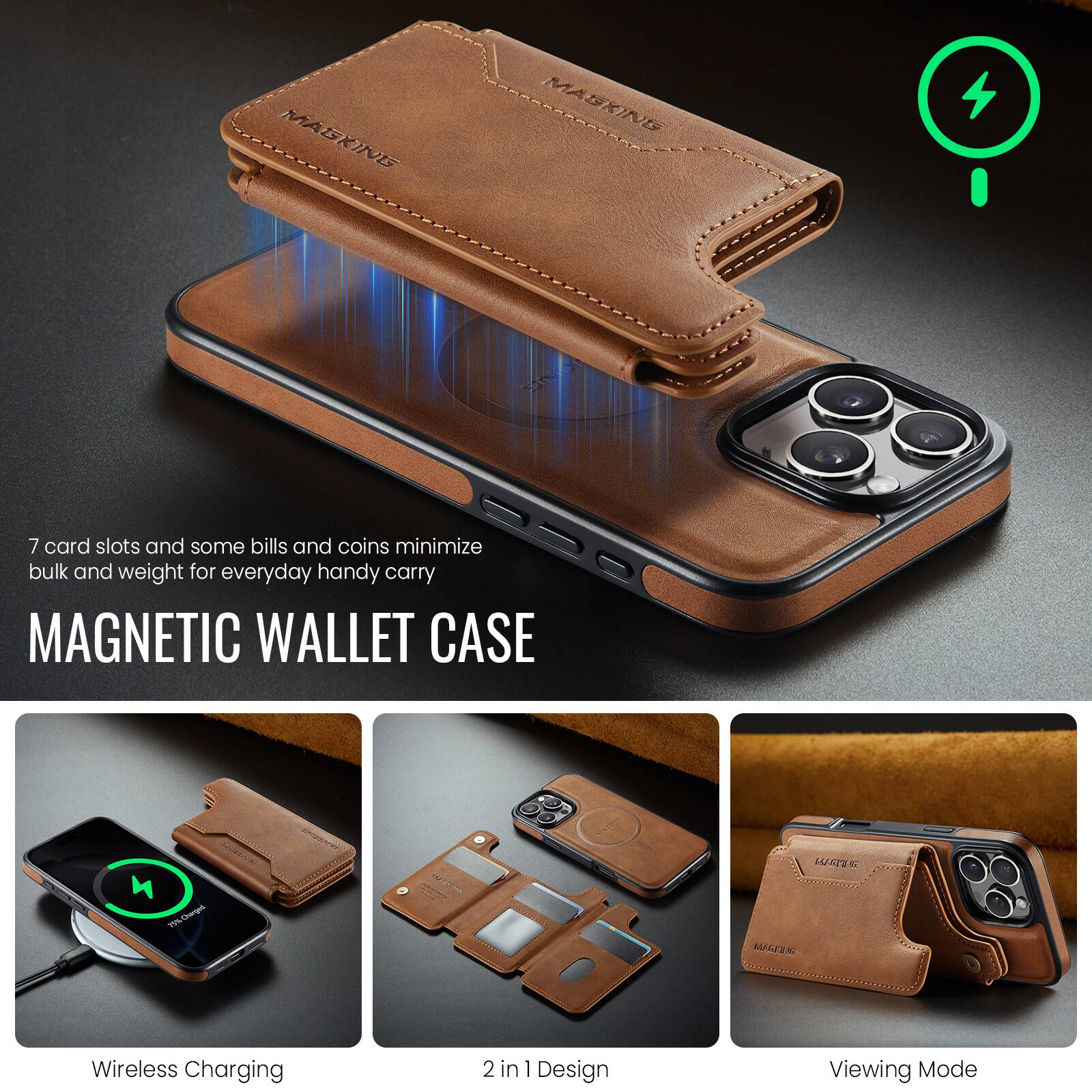 7 card slots and some bills and coins minimize bulk and weight for everyday handy carry

MAGNETIC WALLET CASE

Wireless Charging

2 in 1 Design

Viewing Mode