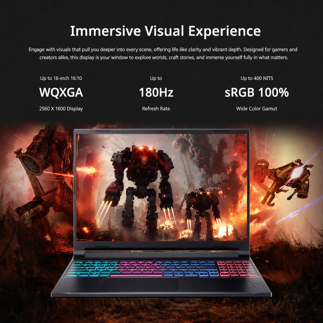 Immersive Visual Experience

Engage with visuals that pull you deeper into every scene, offering life-like clarity and vibrant depth. Designed for gamers and creators alike, this display is your window to explore worlds, craft stories, and immerse yourself fully in what matters.

- Up to 16-inch 16:10 WQXGA 2560 x 1600 Display
- Up to 180Hz Refresh Rate
- Up to 400 NITS
- sRGB 100% Wide Color Gamut
