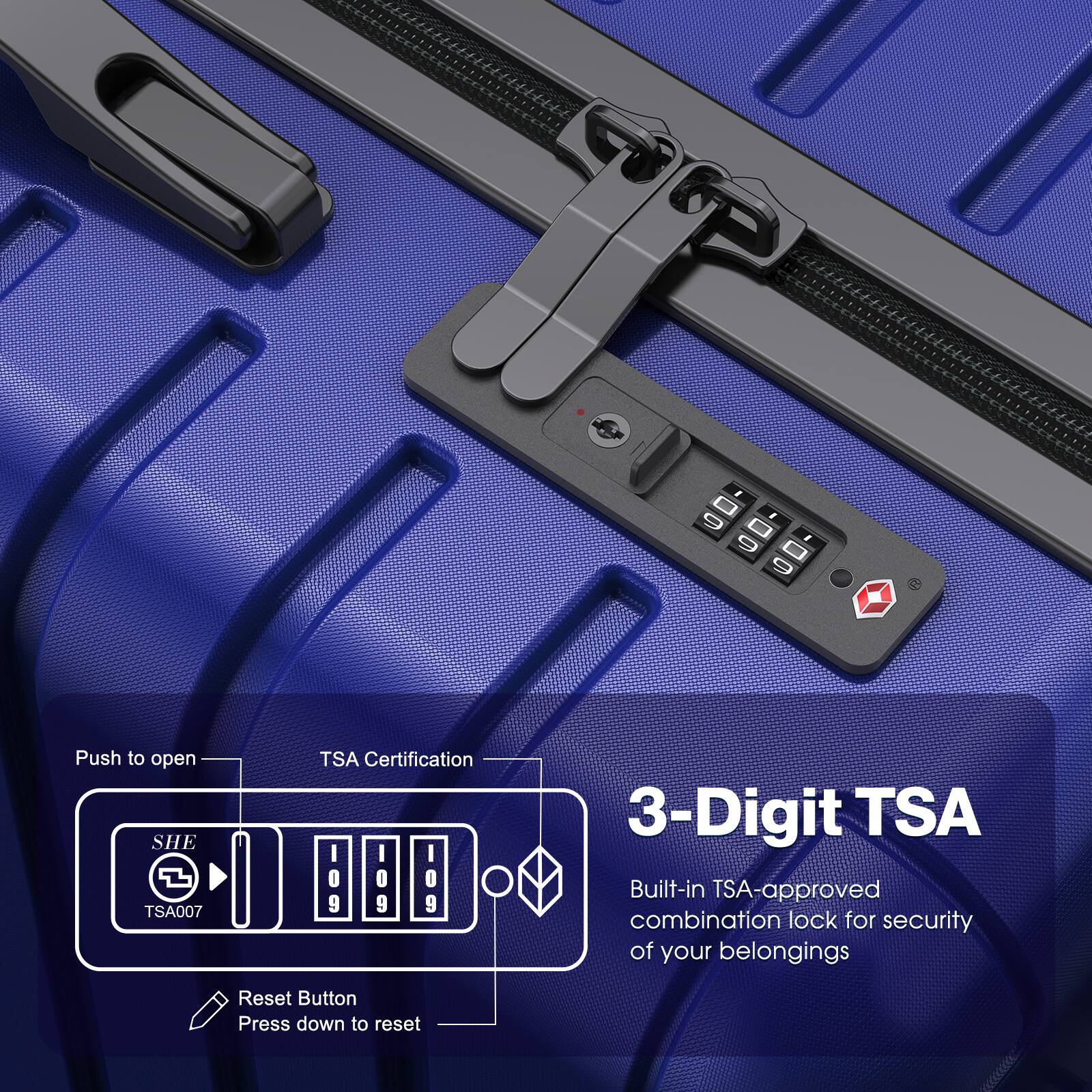Push to open  
TSA Certification  
SHE TSA007  
3-Digit TSA  
Built-in TSA-approved combination lock for security of your belongings  
Reset Button  
Press down to reset