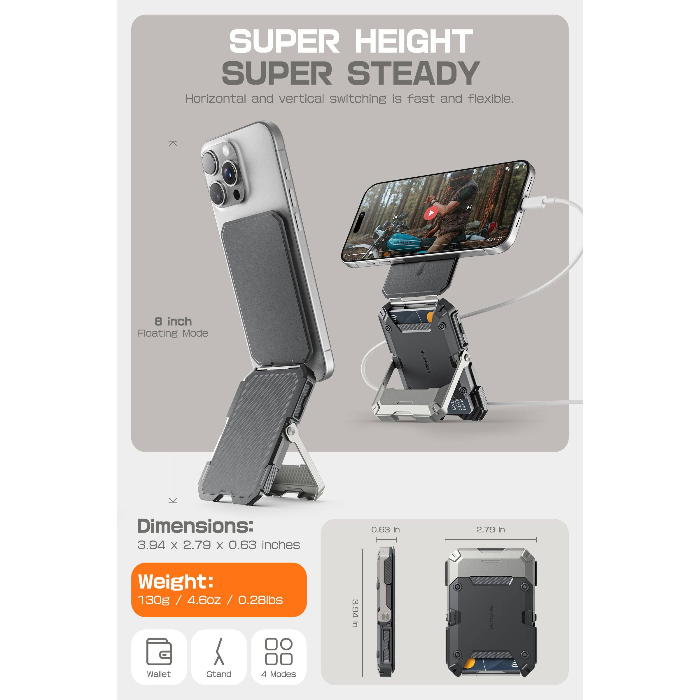 SUPER HEIGHT  
SUPER STEADY  

Horizontal and vertical switching is fast and flexible.  

8 inch Floating Mode  

Dimensions:  
3.94 x 2.79 x 0.63 inches  

Weight:  
130g / 4.6oz / 0.28lbs  

Wallet Stand  
4 Modes