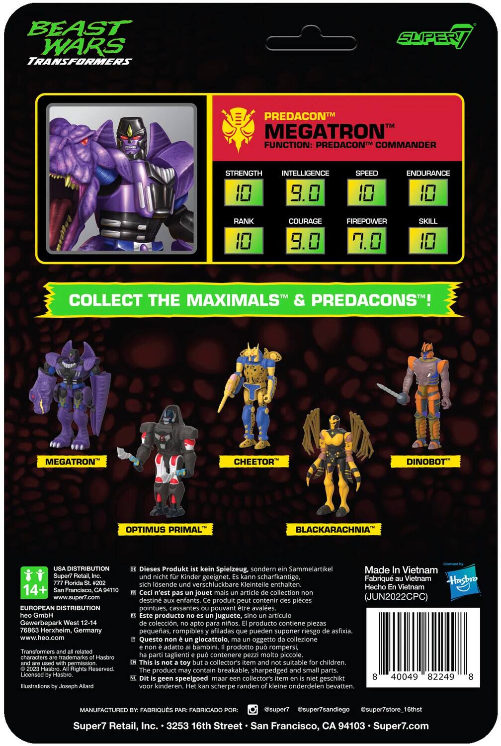 **Beast Wars Transformers**

**Predacon Megatron**
- Function: Predacon Commander
- Strength: 10
- Intelligence: 9.0
- Speed: 10
- Endurance: 10
- Rank: 10
- Courage: 9.0
- Firepower: 7.0
- Skill: 10

**Collect the Maximals & Predacons!**
- Megatron
- Cheetor
- Dinobot
- Optimus Primal
- Blackarachnia

**Distribution:**
- Super7 Retail, Florida
- BUOI Distribution, Germany

**Manufactured by:**
- Super7, Inc.
- Fabriqué au Vietnam

**Note:**
- This is not a toy but a collectible item.
- Not suitable for children.
- May contain sharp, small parts that can be swallowed.

**Hasbro Rights Reserved.**
- Licensed by Hasbro.
- Illustrations by Joseph Allard.