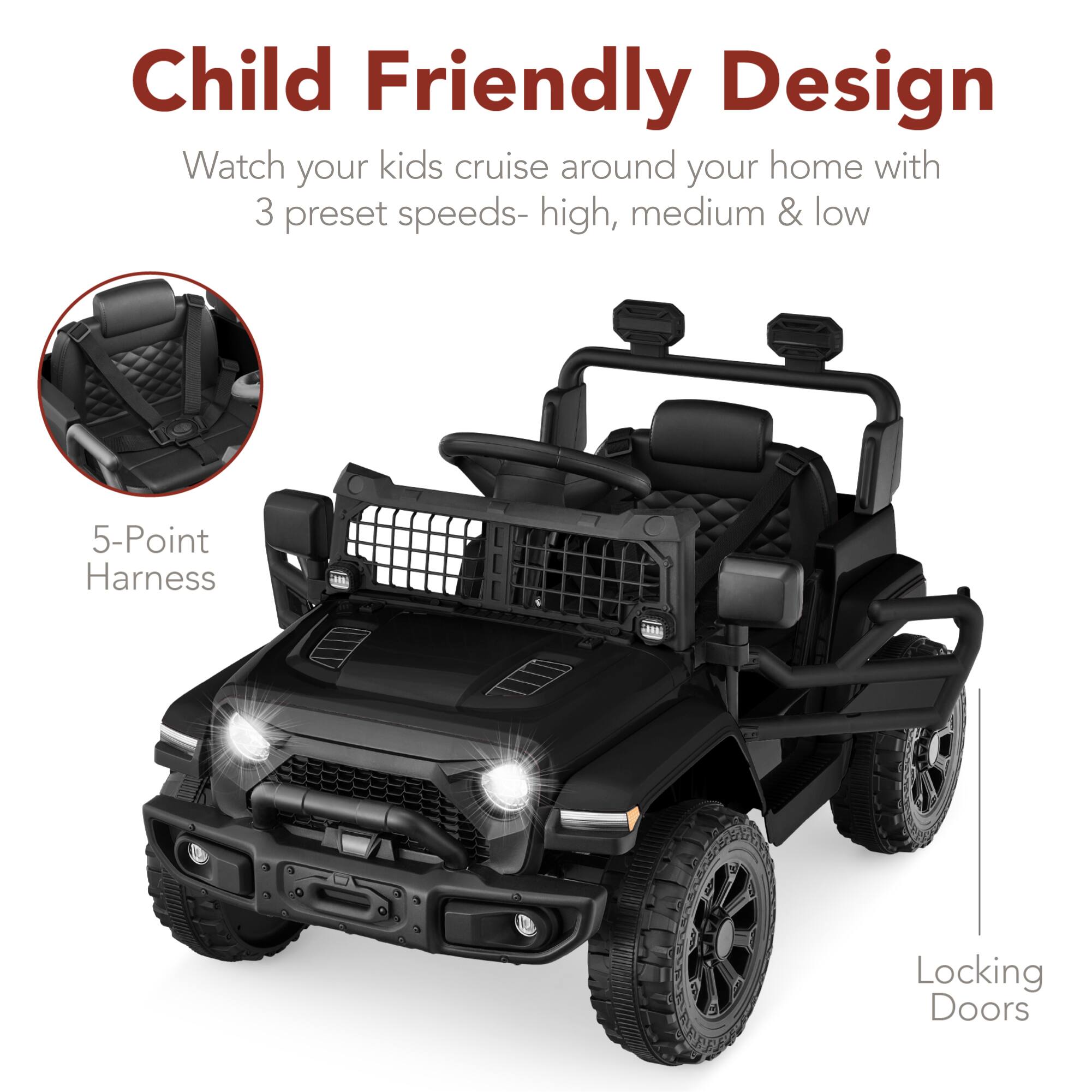 Child Friendly Design  
Watch your kids cruise around your home with 3 preset speeds- high, medium & low  
5-Point Harness  
Locking Doors
