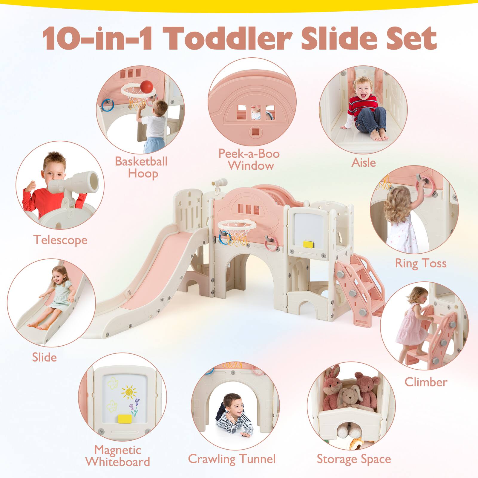 10-in-1 Toddler Slide Set

- Basketball Hoop
- Peek-a-Boo Window
- Aisle
- Telescope
- Slide
- Ring Toss
- Magnetic Whiteboard
- Crawling Tunnel
- Climber
- Storage Space