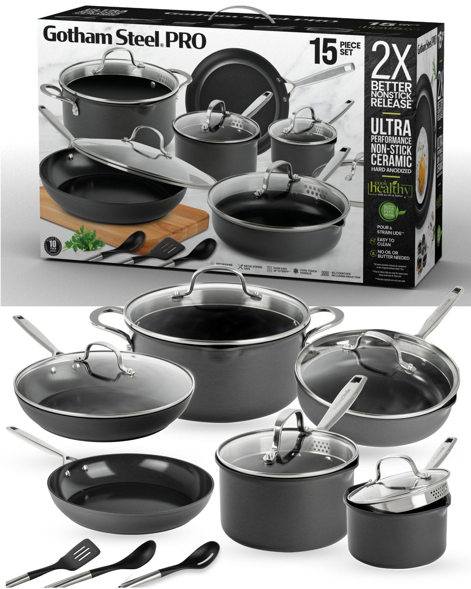 Gotham Steel. PRO 15 PIECE SET 2X BETTER NONSTICK RELEASE ULTRA PERFORMANCE NON-STICK CERAMIC HARD ANODIZED COOK healthy - - DOs ATE ProS 10 - - I - - T - i Seas - MN 000 - COTO SE MOER P POUR & STRAIN LIDS EASY T0 CLEAN NO OR OR 4 BUTTER NEEDED - EedesCtede