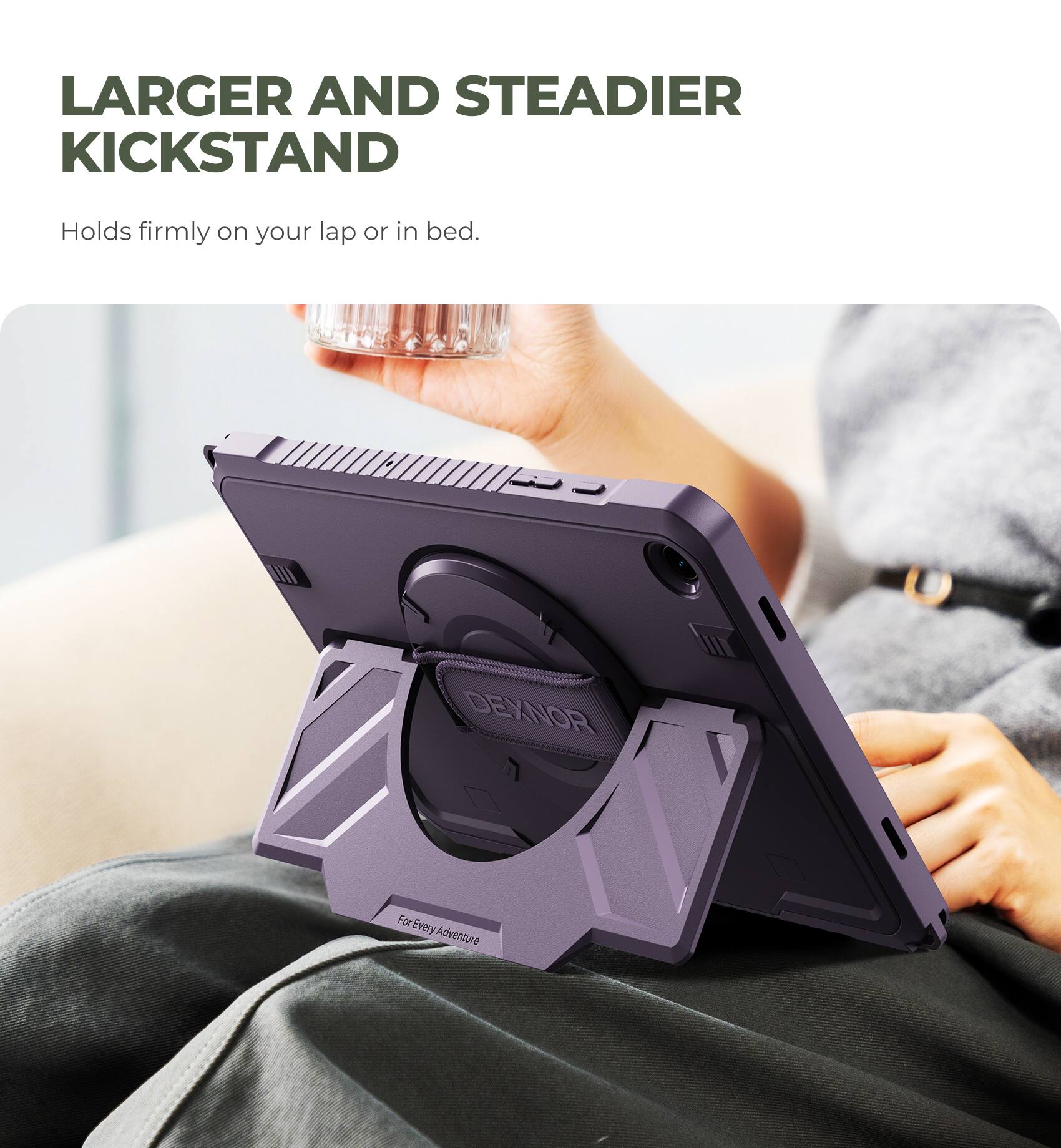 LARGER AND STEADIER KICKSTAND  
Holds firmly on your lap or in bed.  
DEXNOR  
For Every Adventure
