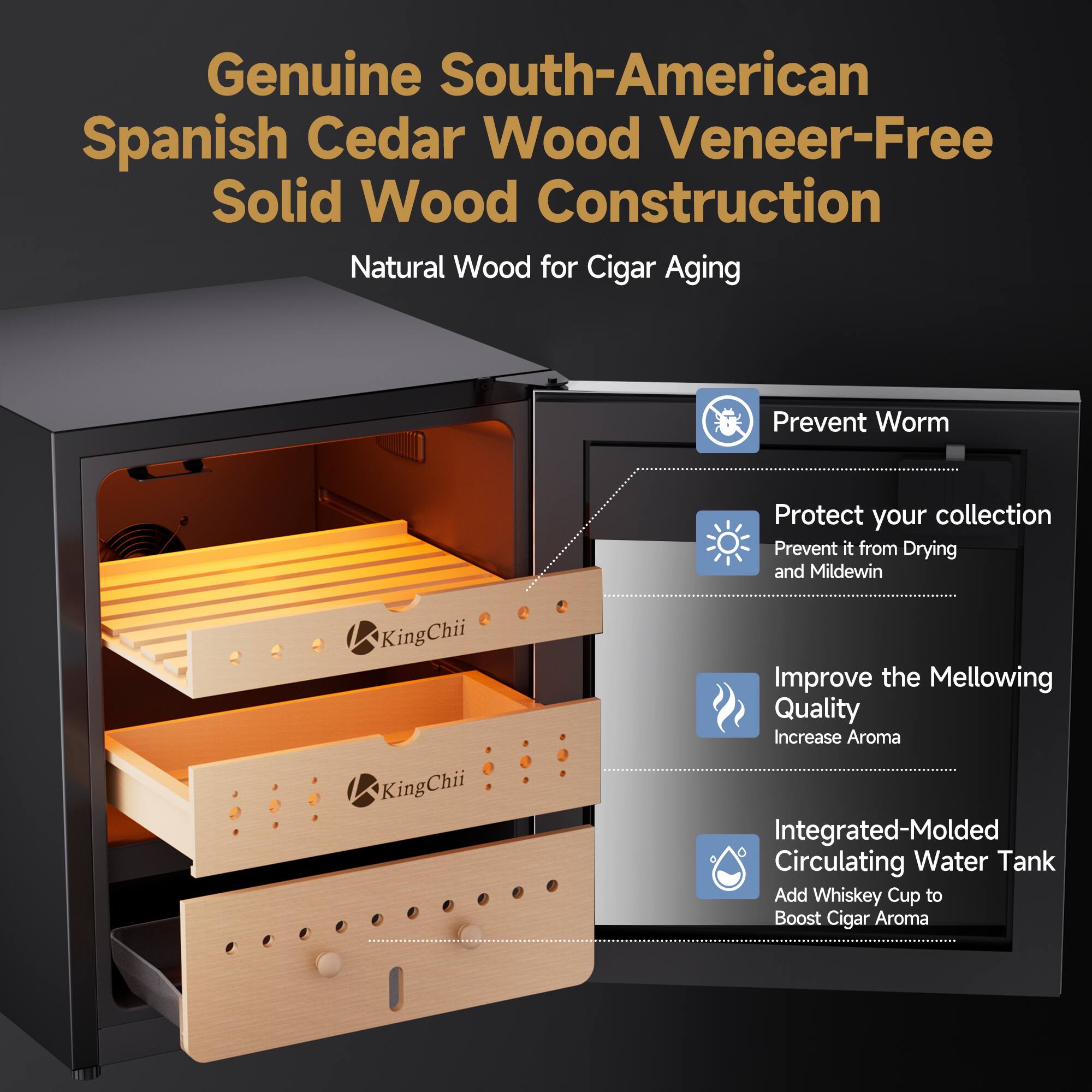 Genuine South-American Spanish Cedar Wood Veneer-Free Solid Wood Construction Natural Wood for Cigar Aging

Prevent Worm

Protect your collection Prevent it from Drying and Mildew

KingChii KingChii

Improve the Mellowing Quality Increase Aroma

Integrated-Molded Circulating Water Tank

Add Whiskey Cup to Boost Cigar Aroma