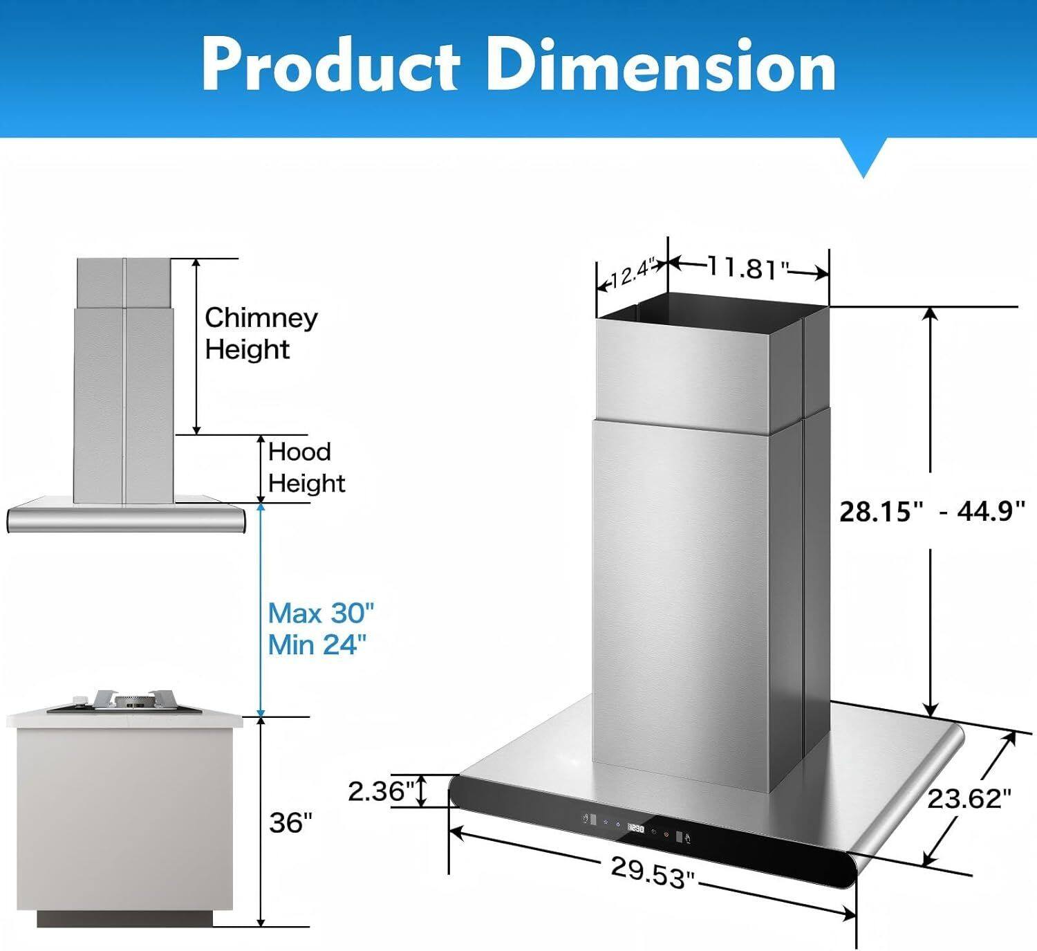 Product Dimension

Chimney Height: 12.45" - 11.81"

Hood Height: 28.15" - 44.9"

Max 30" Min 24"

2.36" - 29.53" - 23.62"