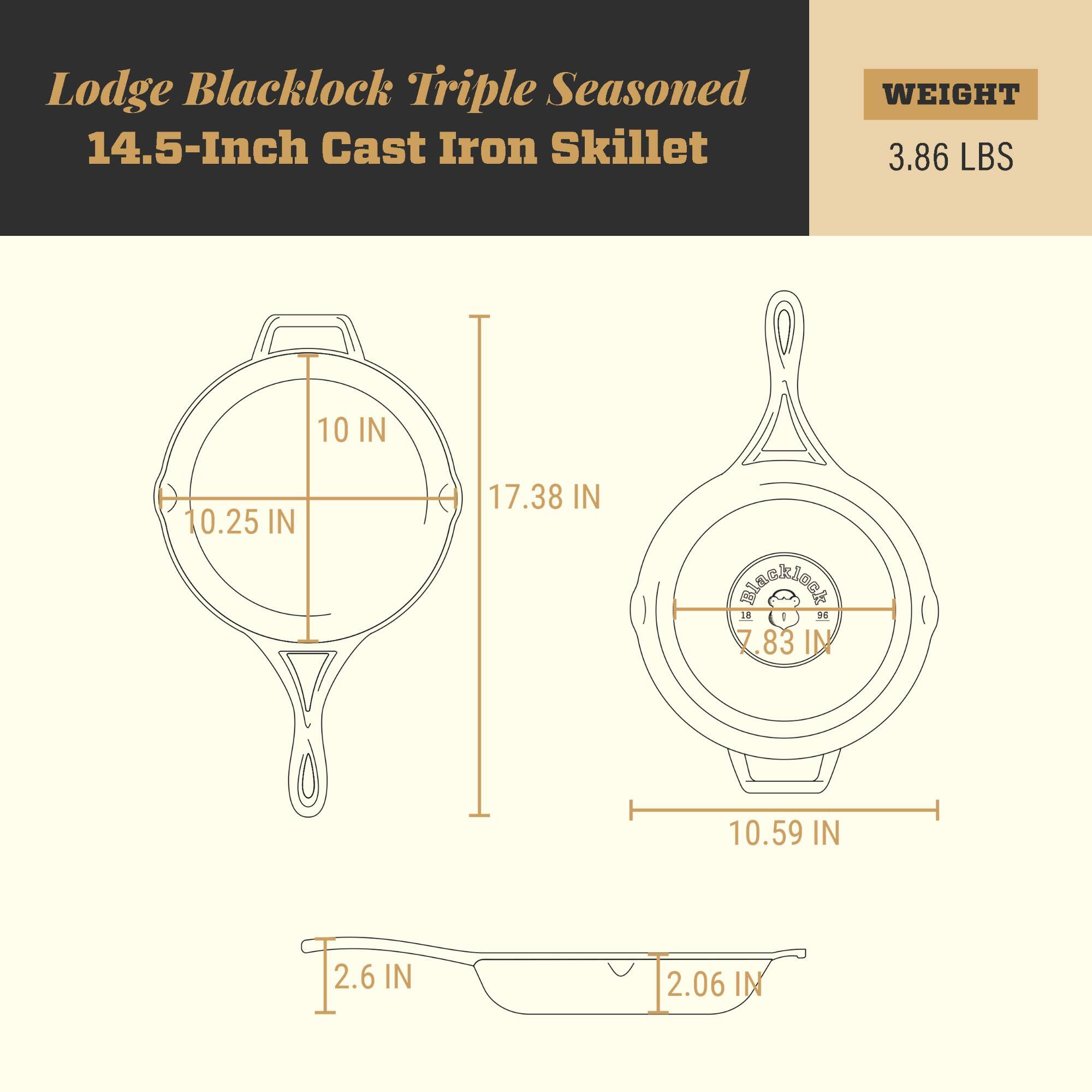 Lodge Blacklock Triple Seasoned 14.5-Inch Cast Iron Skillet  
WEIGHT: 3.86 LBS  
10 IN  
10.25 IN  
17.38 IN  
7.83 IN  
10.59 IN  
2.6 IN  
2.06 IN