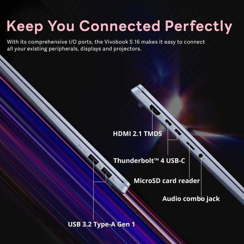 Keep You Connected Perfectly

With its comprehensive I/O ports, the Vivobook S 16 makes it easy to connect all your existing peripherals, displays and projectors.

- HDMI 2.1 TMDS
- Thunderbolt 4 USB-C
- MicroSD card reader
- Audio combo jack
- USB 3.2 Type-A Gen 1