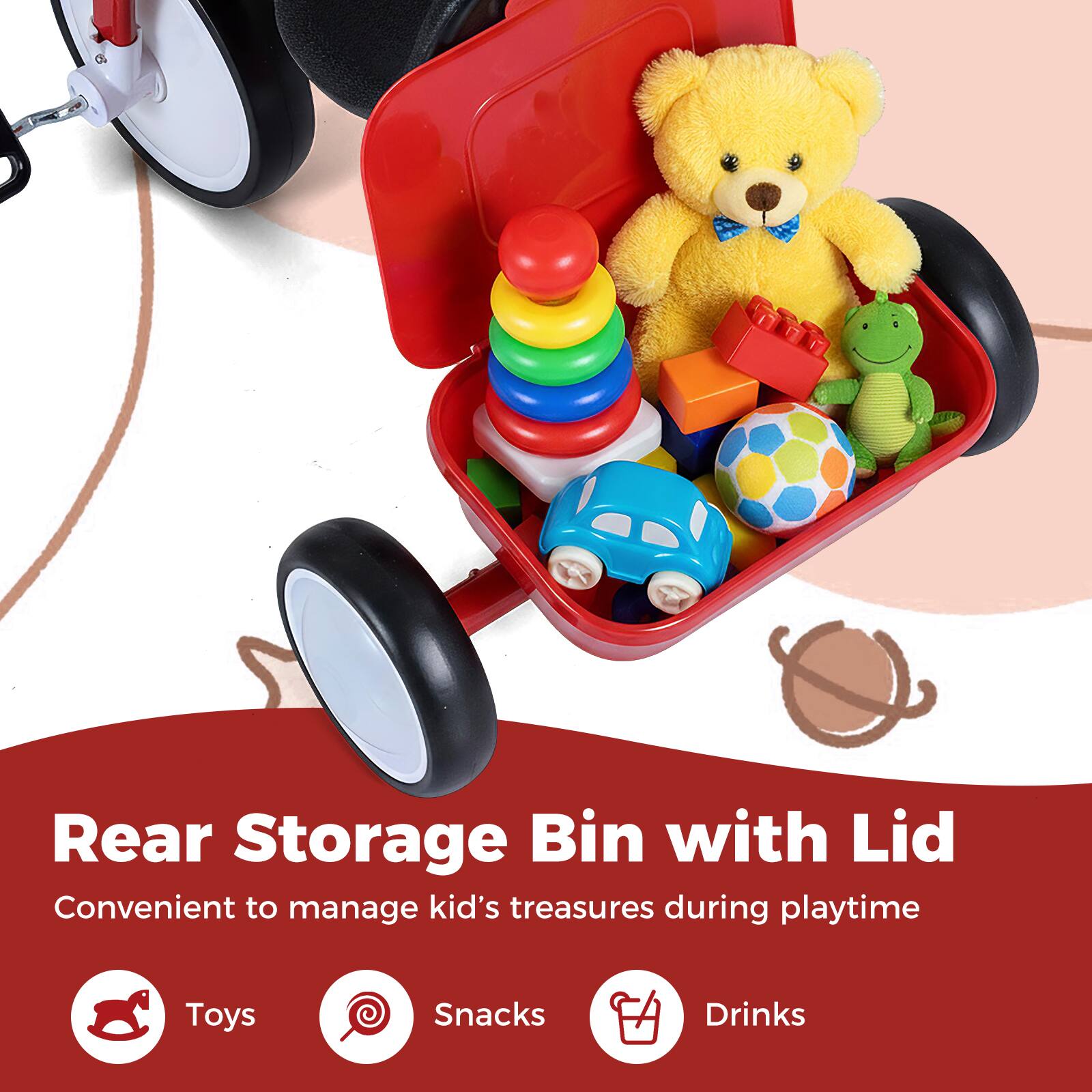 Rear Storage Bin with Lid  
Convenient to manage kid's treasures during playtime  

Toys  
Snacks  
Drinks