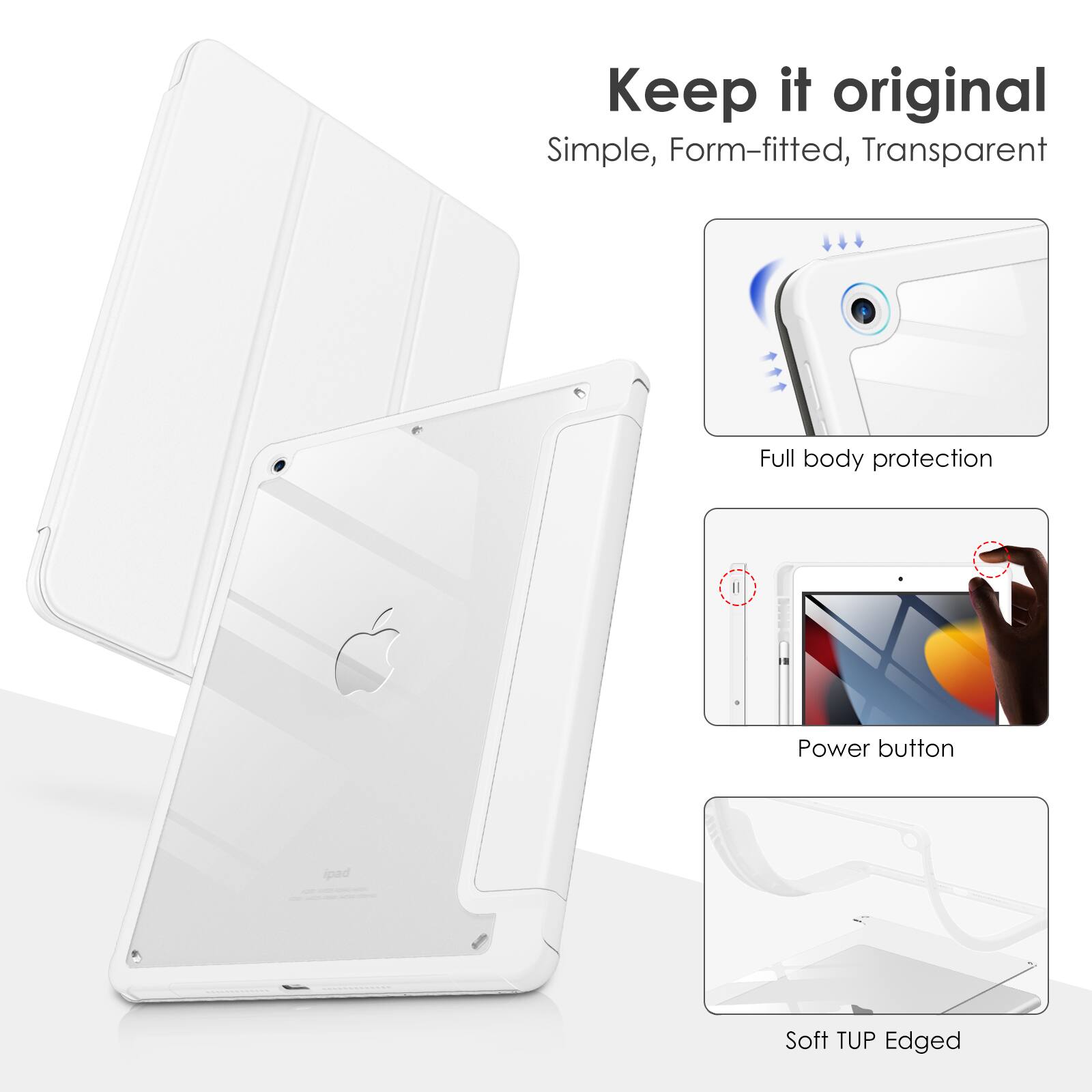 Keep it original  
Simple, Form-fitted, Transparent  
Full body protection  
Power button  
Soft TUP Edged