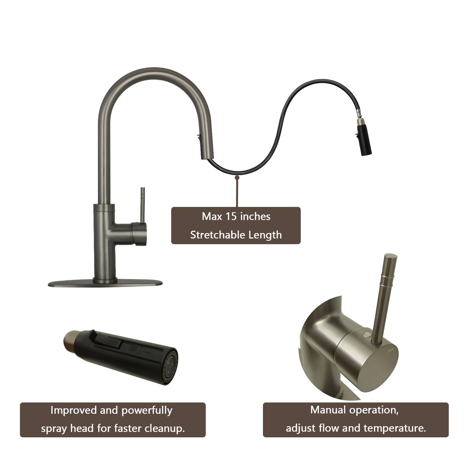 Max 15 inches Stretchable Length  
Improved and powerfully spray head for faster cleanup.  
Manual operation, adjust flow and temperature.