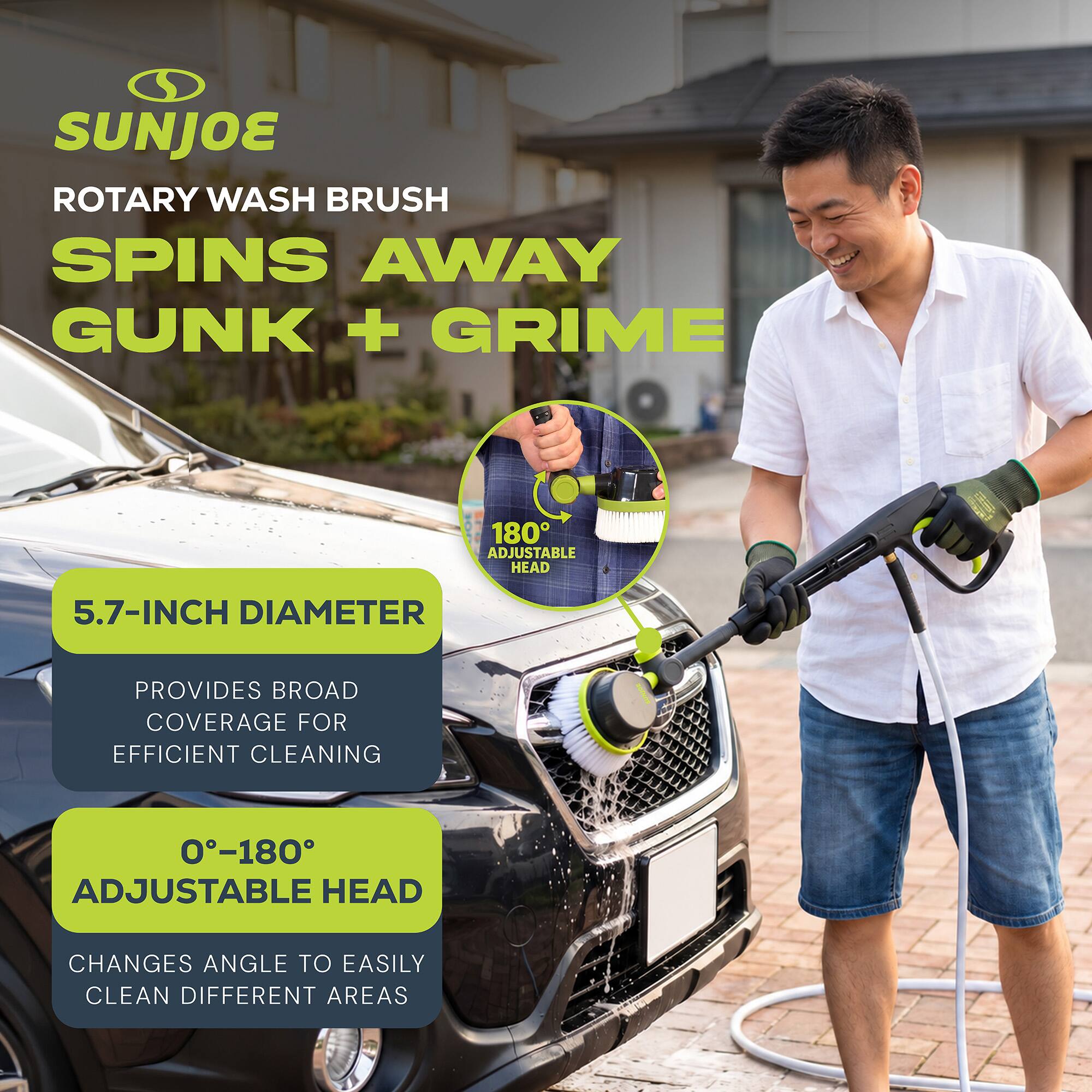SUNJOE ROTARY WASH BRUSH SPINS AWAY GUNK + GRIME

180° ADJUSTABLE HEAD

5.7-INCH DIAMETER
PROVIDES BROAD COVERAGE FOR EFFICIENT CLEANING

0-180° ADJUSTABLE HEAD
CHANGES ANGLE TO EASILY CLEAN DIFFERENT AREAS
