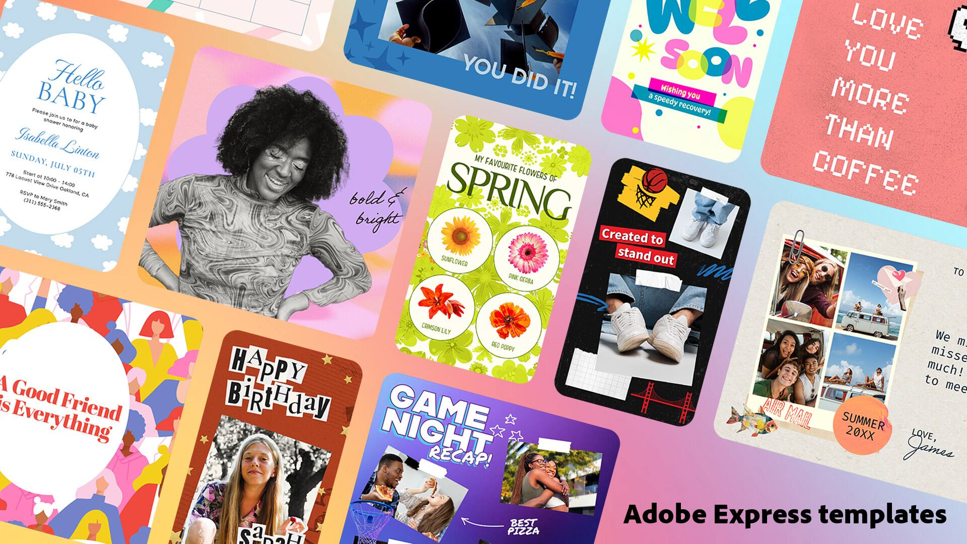 Hello Baby  
Join us for a shower for Isabella Linton  
Sunday, July 29th  
10:00 AM  
RSVP: 3513 Mary Smith  
(311) 555-2368  

bold & bright  

A Good Friend is Everything  

Happy Birthday  

Game Night Recap!  
Best Pizza  

We miss you so much!  
To meet again  

Love You More Than Coffee  

Created to stand out  

Spring Flowers  
Crimson Lily  
Poppy  

Summer 20XX  
Love, James  

Adobe Express templates