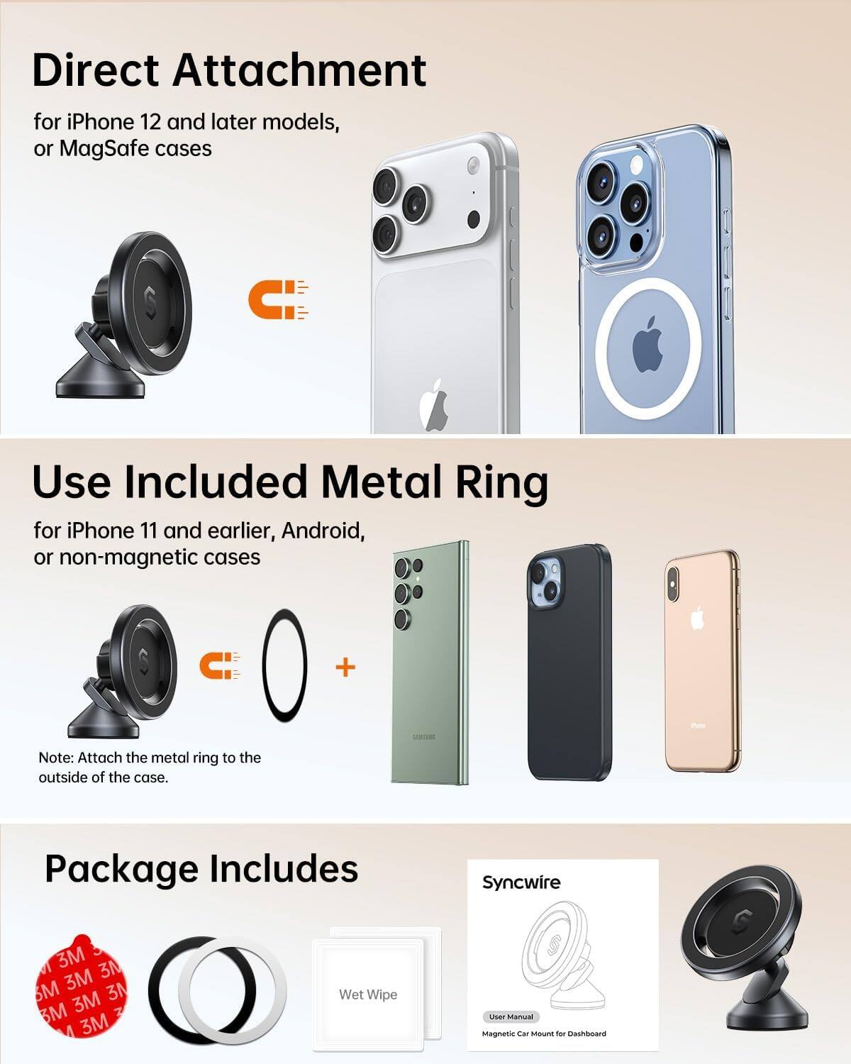 Direct Attachment for iPhone 12 and later models, or MagSafe cases

Use Included Metal Ring for iPhone 11 and earlier, Android, or non-magnetic cases

Note: Attach the metal ring to the outside of the case.

Package Includes
- Syncwire
- 3M 3N Magnetic Car Mount for Dashboard
- Wet Wipe
- User Manual