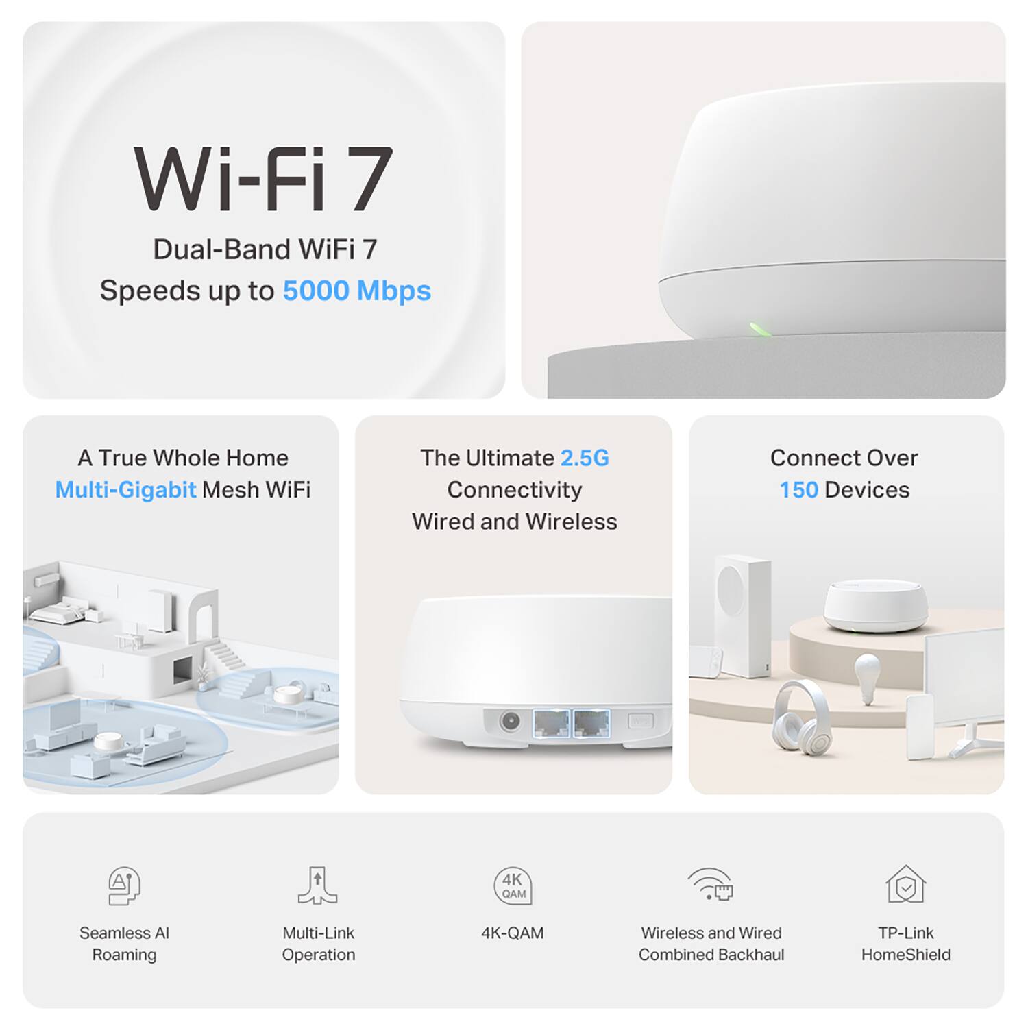 Wi-Fi 7  
Dual-Band WiFi 7  
Speeds up to 5000 Mbps  

A True Whole Home Multi-Gigabit Mesh WiFi  

The Ultimate 2.5G Connectivity  
Wired and Wireless  

Connect Over 150 Devices  

Seamless AI Roaming  
Multi-Link Operation  
4K-QAM  
Wireless and Wired Combined Backhaul  
TP-Link HomeShield