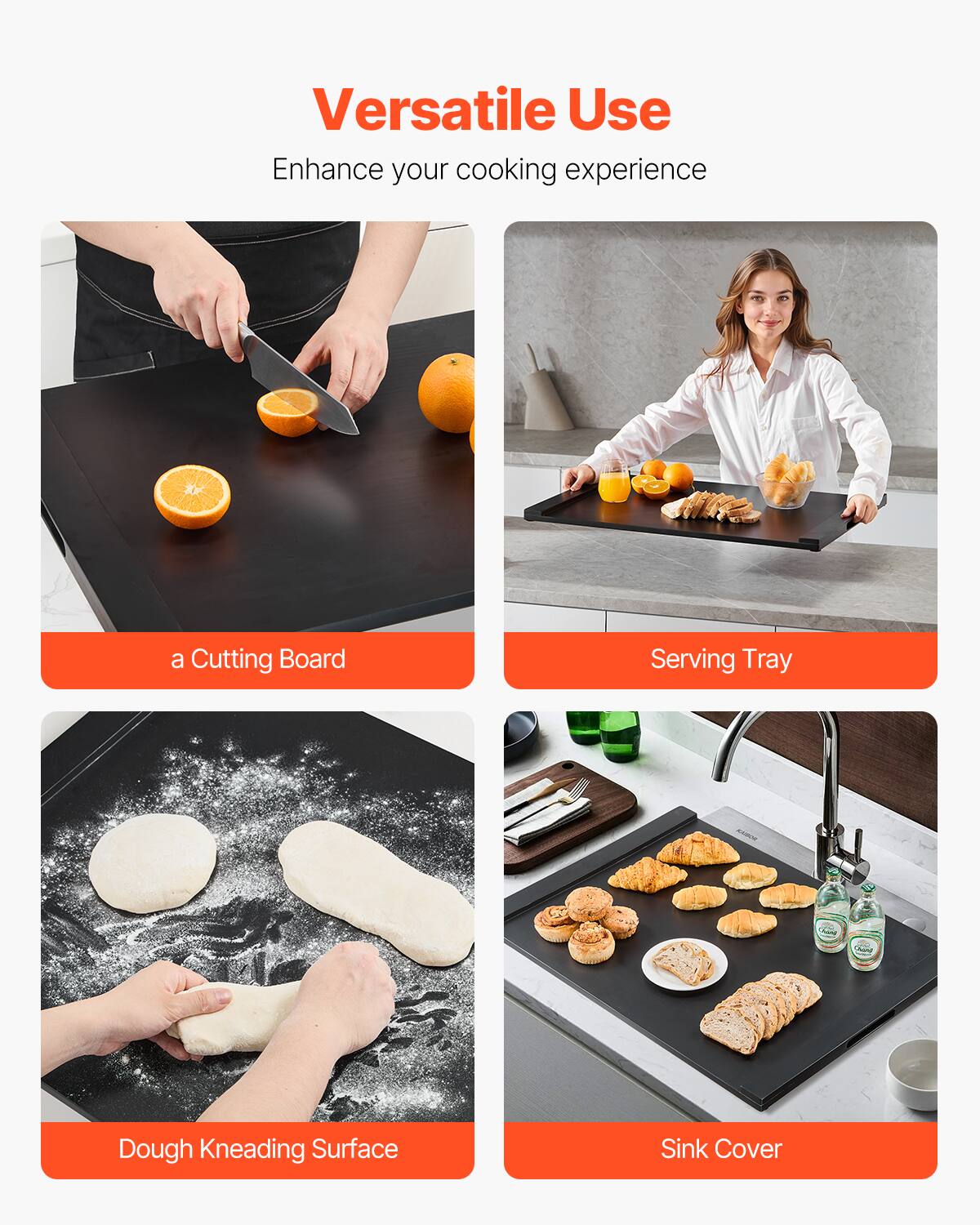 Versatile Use  
Enhance your cooking experience  

- a Cutting Board  
- Serving Tray  
- Dough Kneading Surface  
- Sink Cover