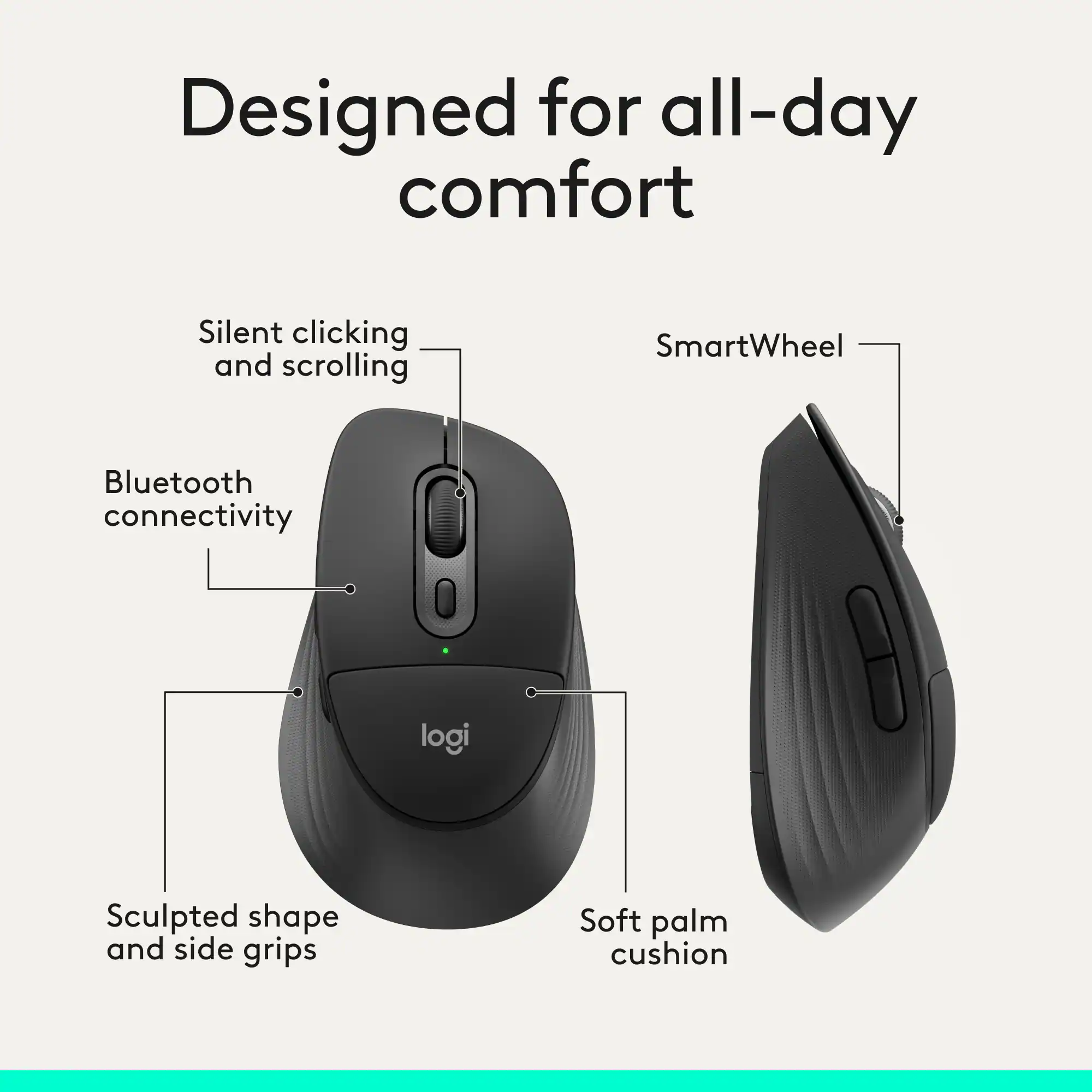 Designed for all-day comfort  
Silent clicking and scrolling  
SmartWheel  
Bluetooth connectivity  
Sculpted shape and side grips  
Soft palm cushion