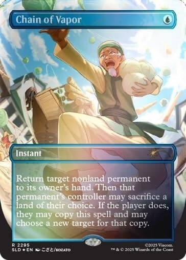 Chain of Vapor  
Instant  
Return target nonland permanent to its owner's hand. Then that permanent's controller may sacrifice a land of their choice. If the player does, they may copy this spell and may choose a new target for that copy.  
R 2295 SLD EN /KOZATO  
©2025 Viacom. TM & © 2025 Wizards of the Coast