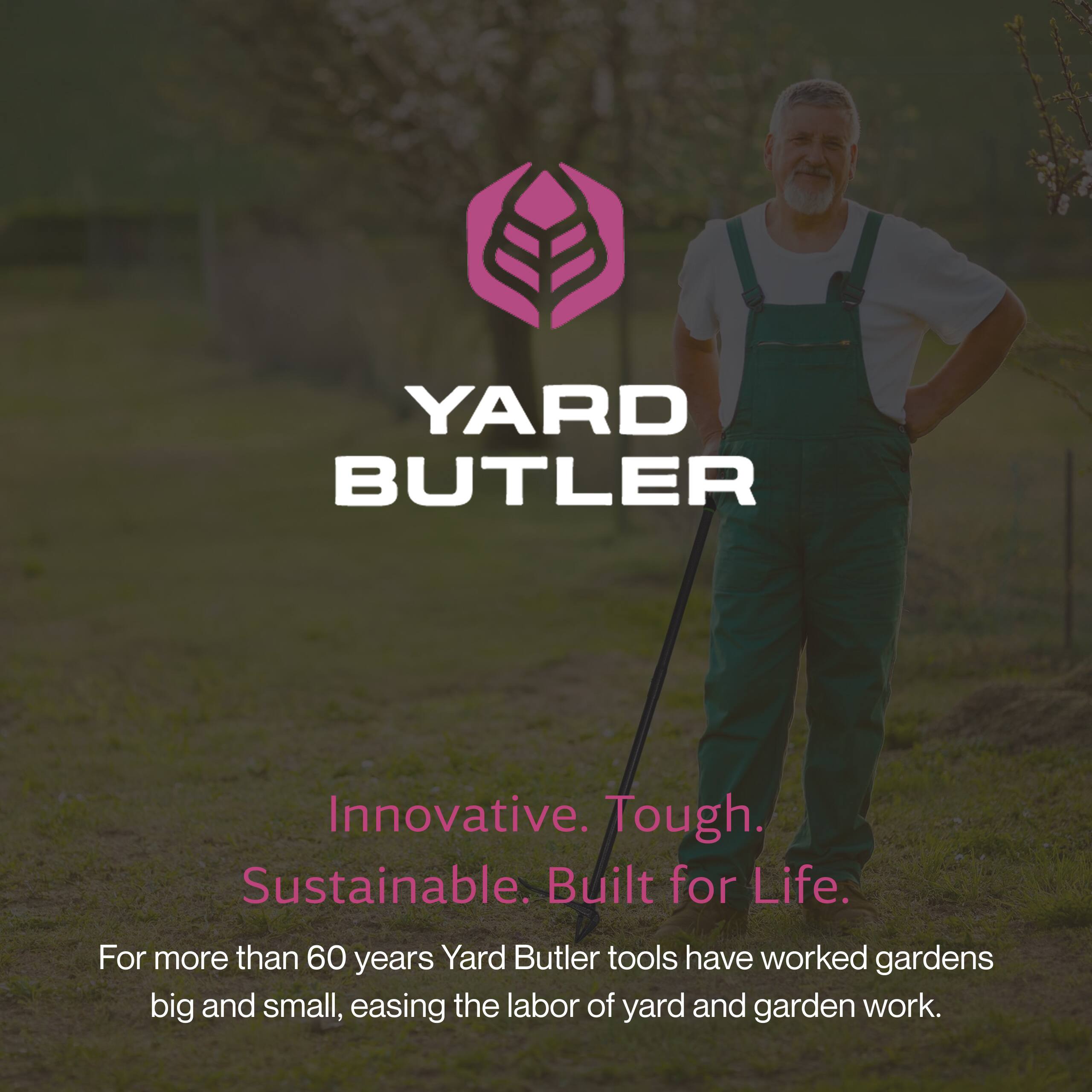YARD BUTLER

Innovative. Tough. Sustainable. Built for Life.

For more than 60 years, Yard Butler tools have worked gardens big and small, easing the labor of yard and garden work.