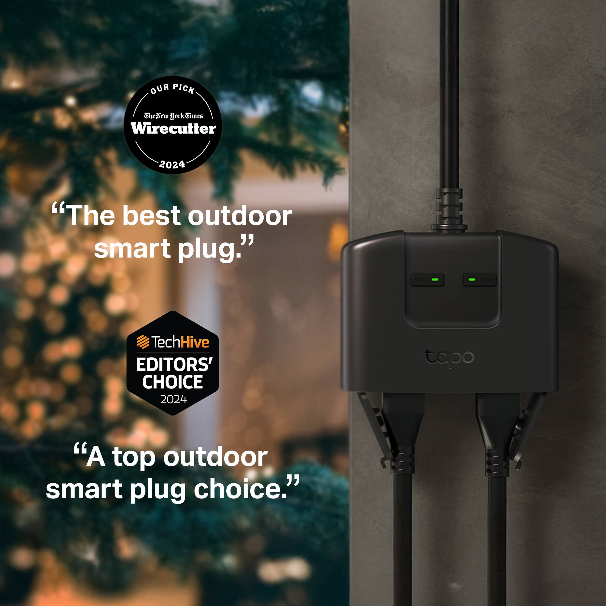 OUR PICK  
The New York Times Wirecutter 2024  
"The best outdoor smart plug."

TechHive EDITORS' CHOICE 2024  
"A top outdoor smart plug choice."