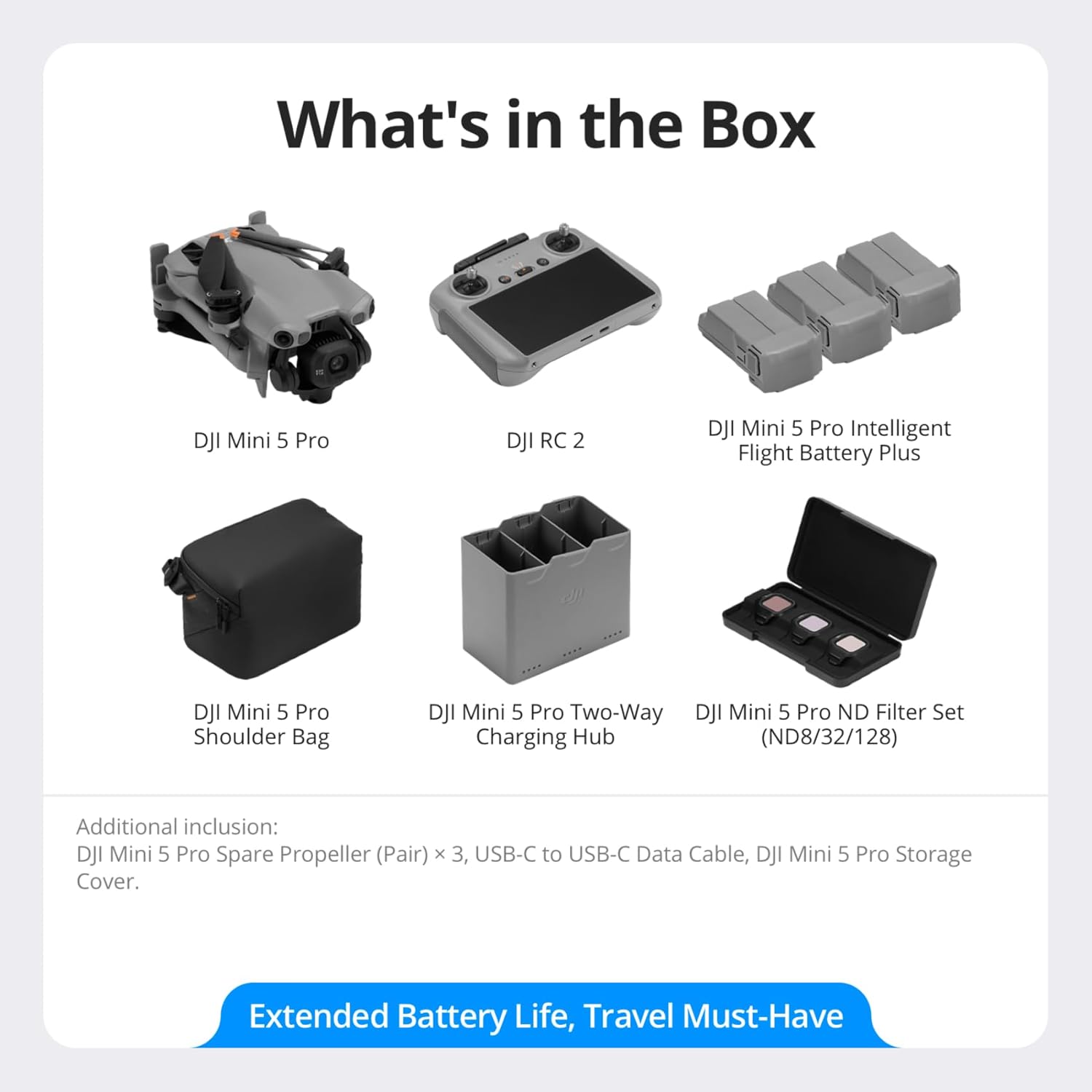 What's in the Box

- DJI Mini 5 Pro
- DJI RC 2
- DJI Mini 5 Pro Intelligent Flight Battery Plus
- DJI Mini 5 Pro Shoulder Bag
- DJI Mini 5 Pro Two-Way Charging Hub
- DJI Mini 5 Pro ND Filter Set (ND8/32/128)

Additional inclusion:
- DJI Mini 5 Pro Spare Propeller (Pair) x 3
- USB-C to USB-C Data Cable
- DJI Mini 5 Pro Storage Cover

Extended Battery Life, Travel Must-Have
