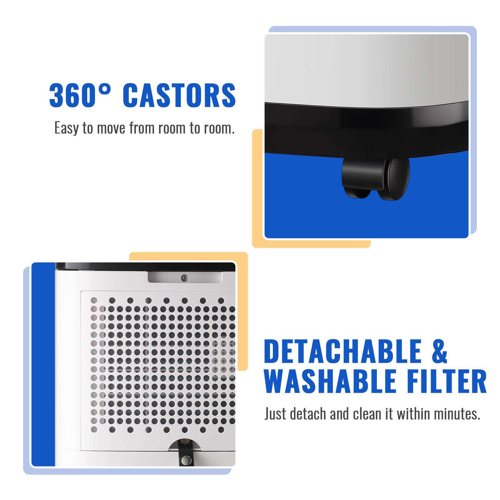 360° CASTORS  
Easy to move from room to room.  

DETACHABLE & WASHABLE FILTER  
Just detach and clean it within minutes.
