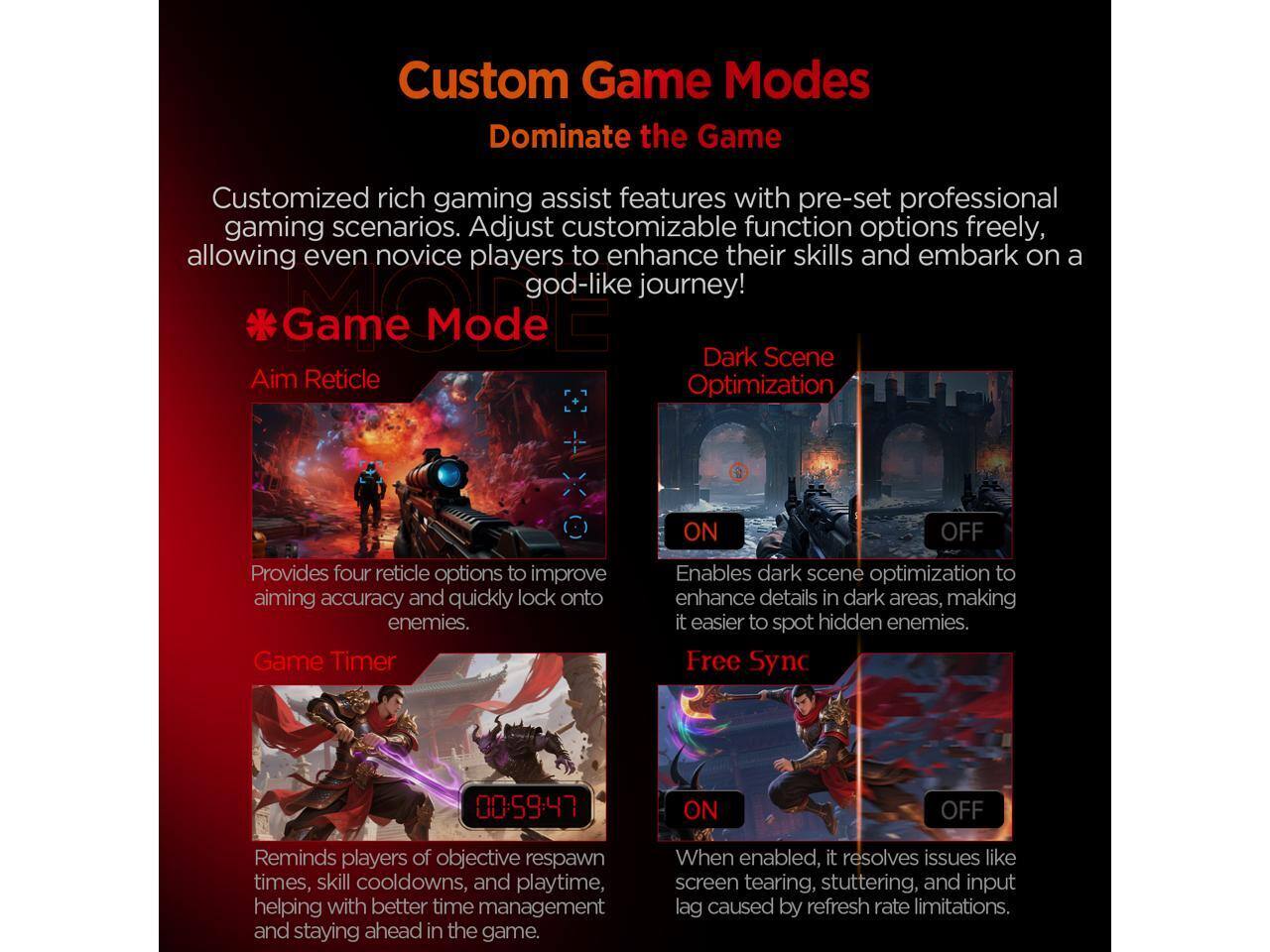 Custom Game Modes Dominate the Game

Customized rich gaming assist features with pre-set professional gaming scenarios. Adjust customizable function options freely, allowing even novice players to enhance their skills and embark on a god-like journey!

**Game Mode**

- **Aim Reticle**
  - Provides four reticle options to improve aiming accuracy and quickly lock onto enemies.

- **Dark Scene Optimization**
  - Enables dark scene optimization to enhance details in dark areas, making it easier to spot hidden enemies.

- **Game Timer**
  - Reminds players of objective respawn times, skill cooldowns, and playtime, helping with better time management and staying ahead in the game.

- **Free Sync**
  - When enabled, it resolves issues like screen tearing, stuttering, and input lag caused by refresh rate limitations.