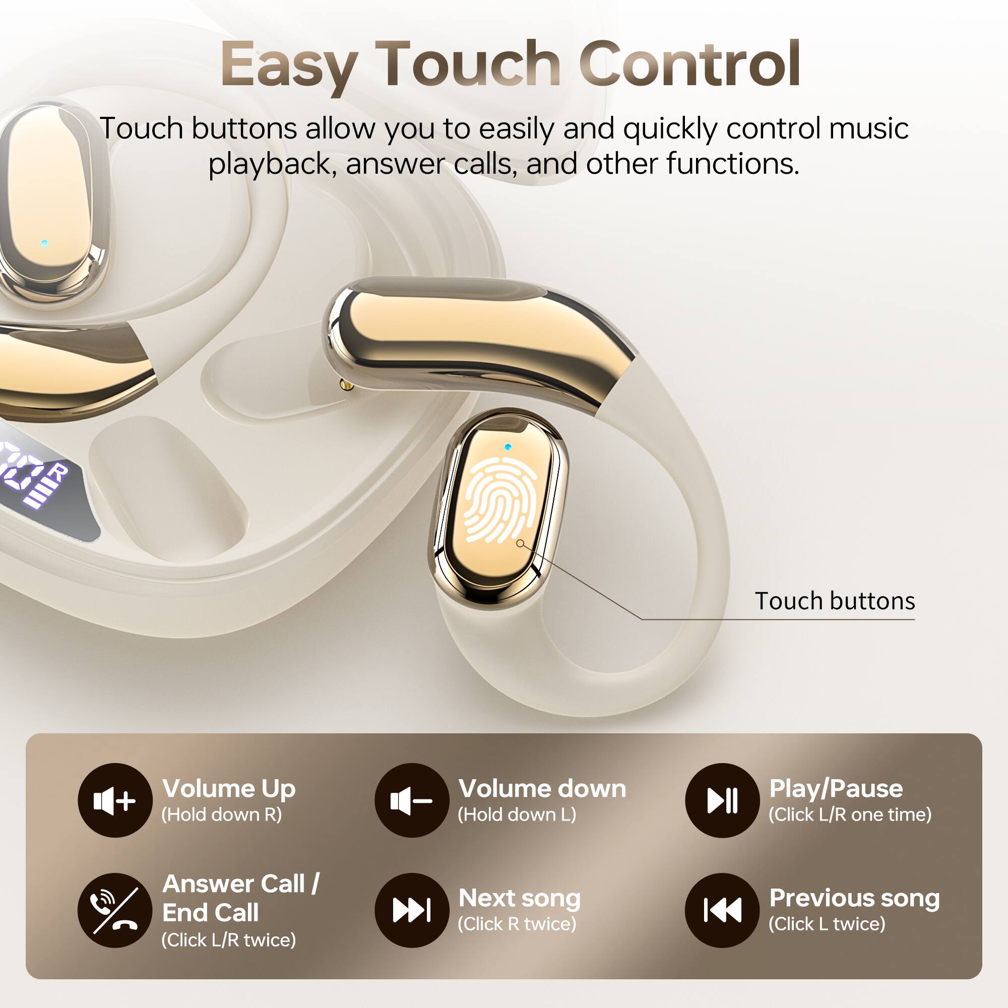 Easy Touch Control

Touch buttons allow you to easily and quickly control music playback, answer calls, and other functions.

- Volume Up (Hold down R)
- Volume down (Hold down L)
- Play/Pause (Click L/R one time)
- Answer Call/ End Call (Click L/R twice)
- Next song (Click R twice)
- Previous song (Click L twice)