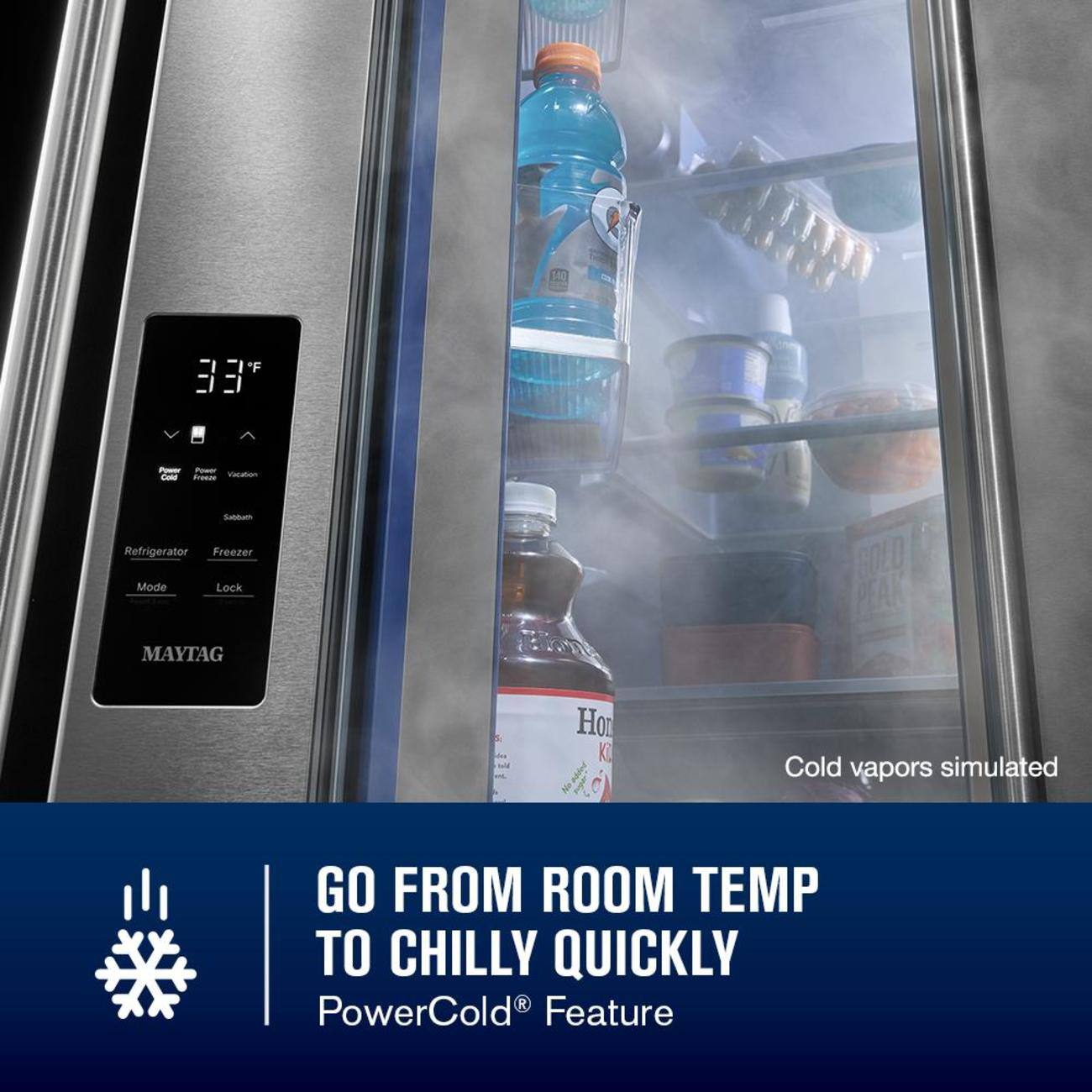 F BE - P - -a - Sutum Refrigerator Freezer Mode Lock MAYTAG GOLO PEAK Ho K Cold vapors simulated GO FROM ROOM TEMP TO CHILLY QUICKLY R PowerCold Feature