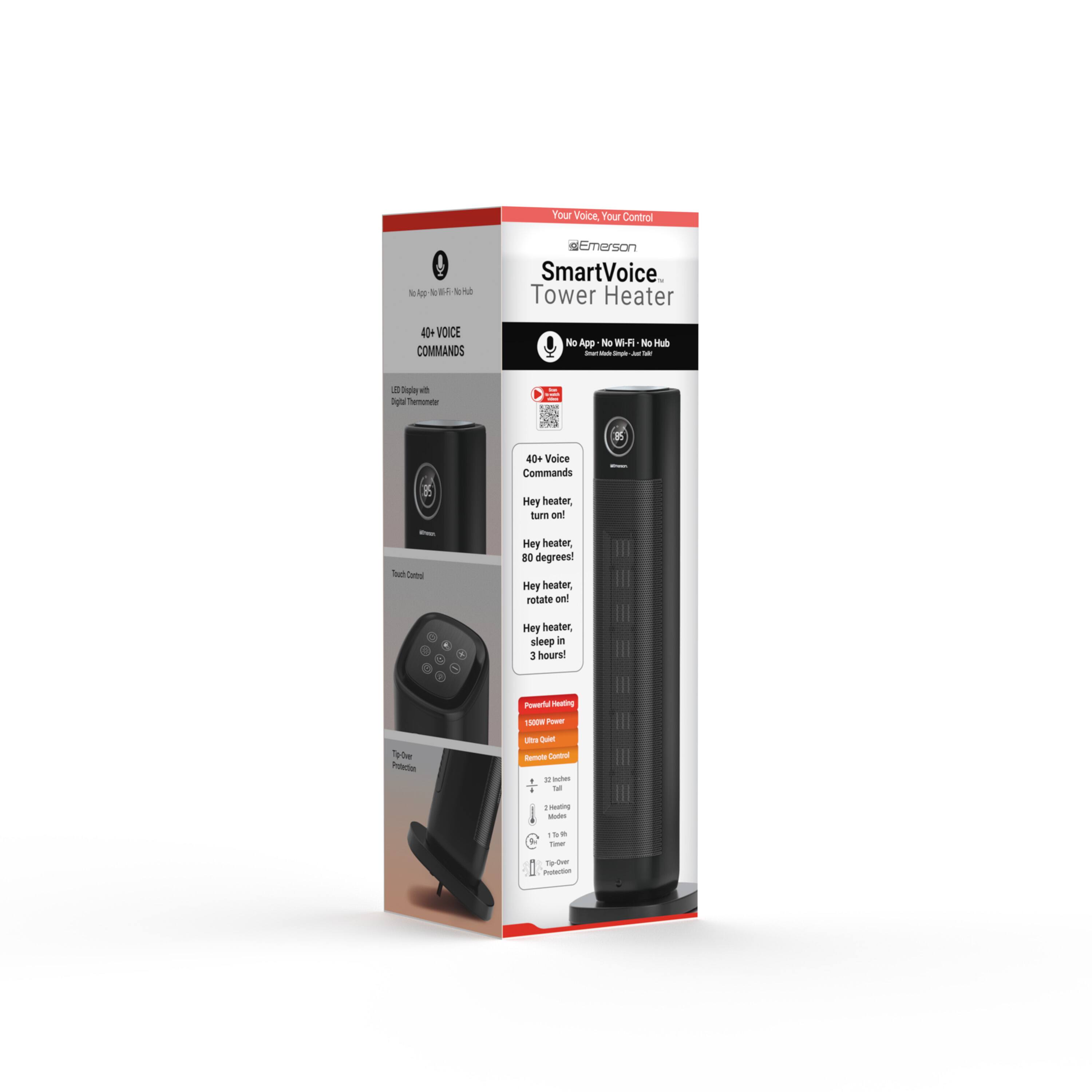 Your Voice, Your Control  
Emerson SmartVoice Tower Heater  
40+ Voice Commands  
No App - No Wi-Fi - No Hub  

40+ Voice Commands  
- Hey heater, turn on!  
- Hey heater, turn off!  
- Hey heater, rotate 90 degrees!  
- Hey heater, rotate 180 degrees!  
- Hey heater, sleep - 3 hours  

Power: 1500W  
- 100% Power  
- 50% Power  
- 25% Power  

Touch Control  
- 3 Heat Levels  
- 3 Hour Timer  
- 80 Degree Heating  
- 10 Degree Cooling  
- 10 Degree Oscillation  
- 10 Degree Rotation  
- 10 Degree Tilt  
- 10 Degree Swivel  

Features:  
- 10 Degree Oscillation  
- 10 Degree Rotation  
- 10 Degree Tilt  
- 10 Degree Swivel  
- 10 Degree Cooling  
- 10 Degree Heating  
- 10 Degree Power  
- 10 Degree Timer  
- 10 Degree Sleep  
- 10 Degree Control  
- 10 Degree