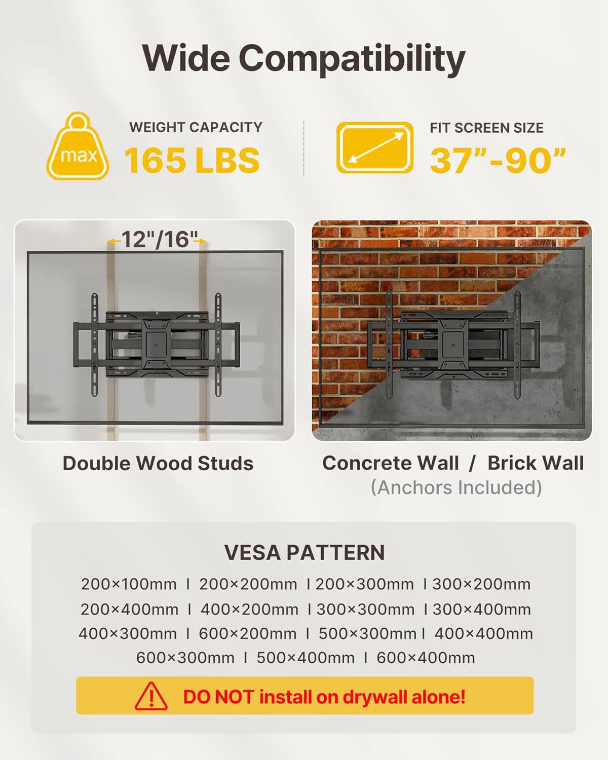 Wide Compatibility  
WEIGHT CAPACITY max 165 LBS  
FIT SCREEN SIZE 37"-90"  
12"/16"  
Double Wood Studs  
Concrete Wall / Brick Wall (Anchors Included)  

VESPA PATTERN  
200x100mm | 200x200mm | 200x300mm | 300x200mm | 300x300mm | 300x400mm | 400x200mm | 400x300mm | 500x300mm | 400x400mm | 500x400mm | 600x200mm | 600x300mm | 600x400mm  

DO NOT install on drywall alone!