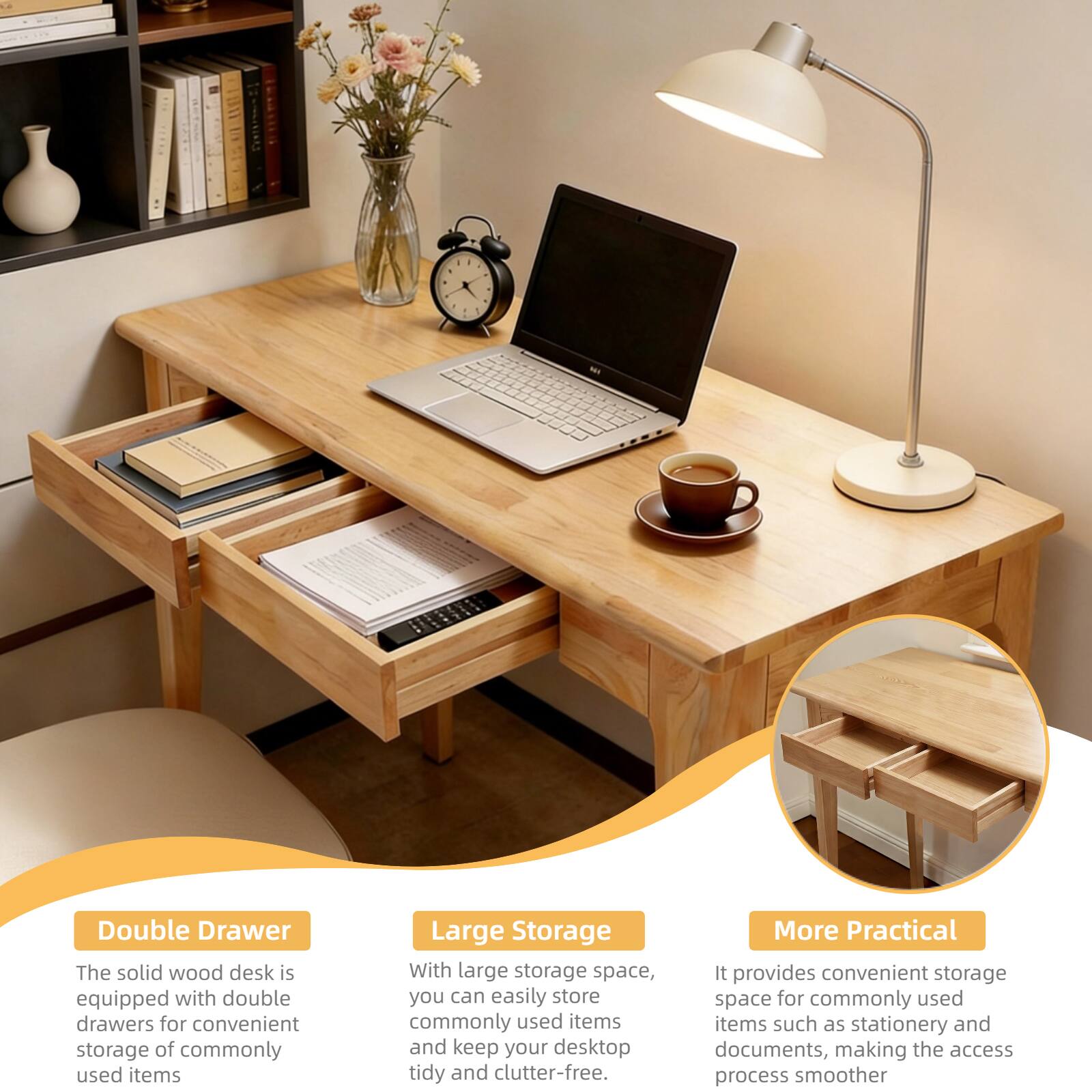 Double Drawer
The solid wood desk is equipped with double drawers for convenient storage of commonly used items

Large Storage
With large storage space, you can easily store commonly used items and keep your desktop tidy and clutter-free.

More Practical
It provides convenient storage space for commonly used items such as stationery and documents, making the access process smoother