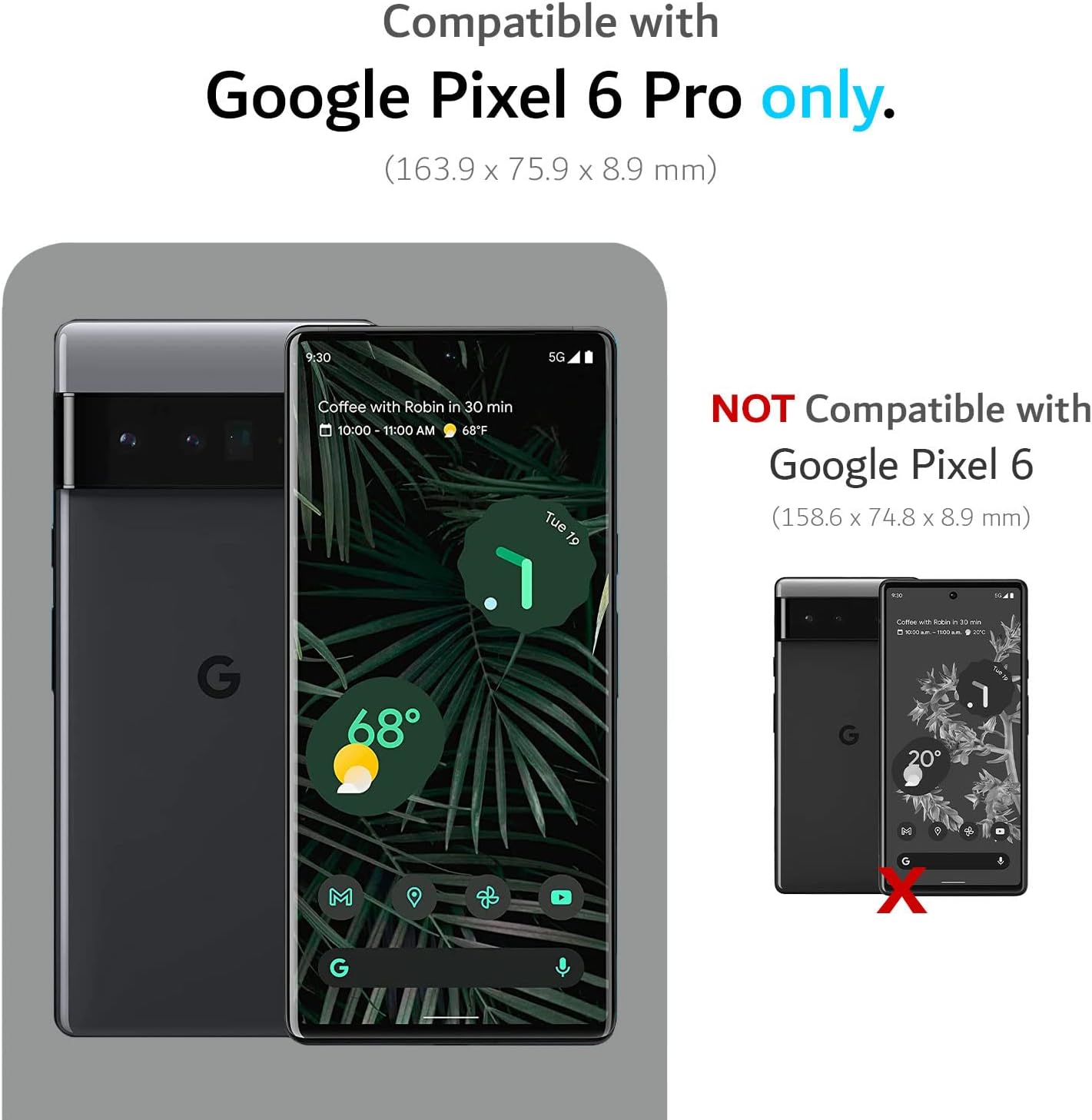 Compatible with Google Pixel 6 Pro only.  
(163.9 x 75.9 x 8.9 mm)  

NOT Compatible with Google Pixel 6  
(158.6 x 74.8 x 8.9 mm)