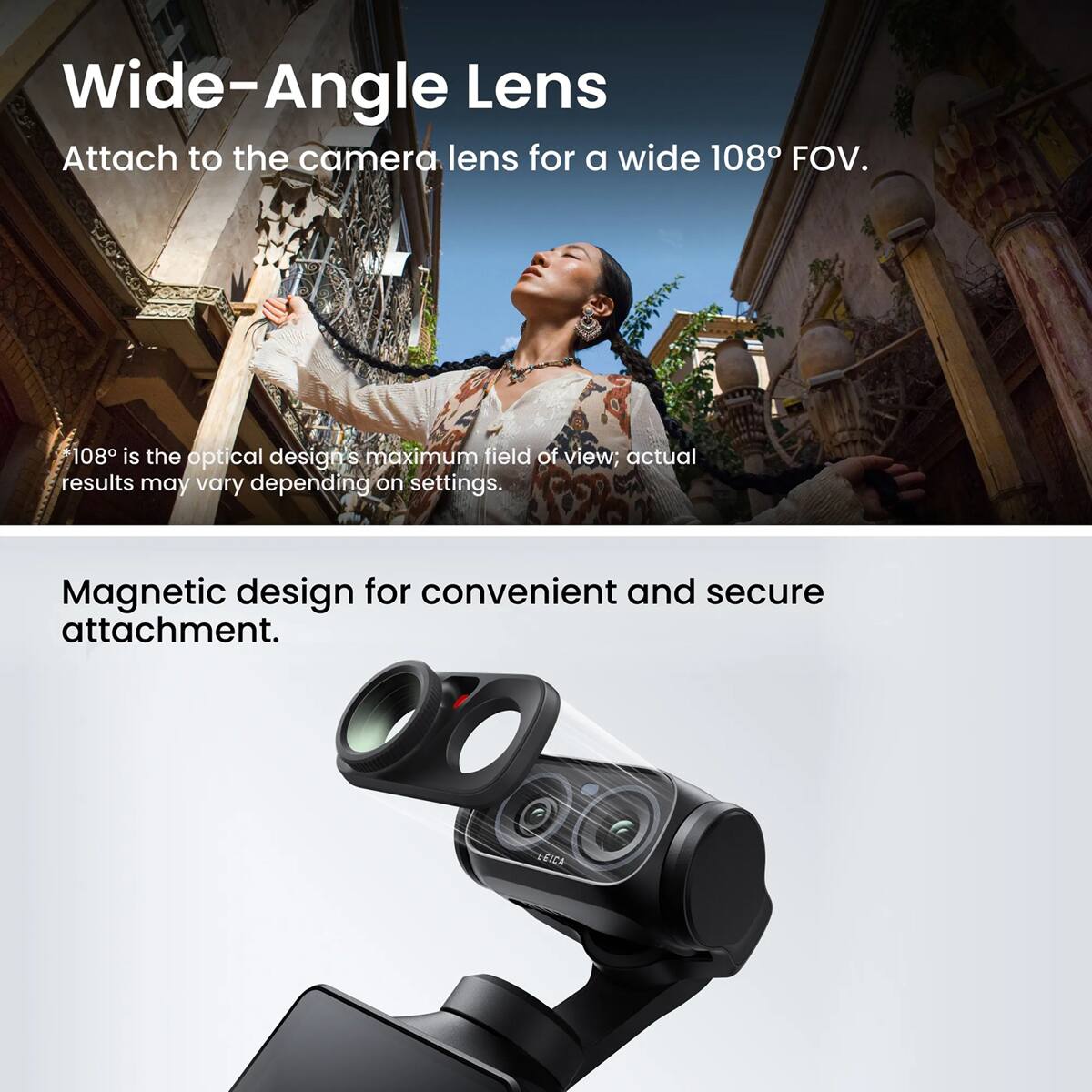 Wide-Angle Lens  
Attach to the camera lens for a wide 108° FOV.  
108° is the optical design's maximum field of view; actual results may vary depending on settings.  
Magnetic design for convenient and secure attachment.