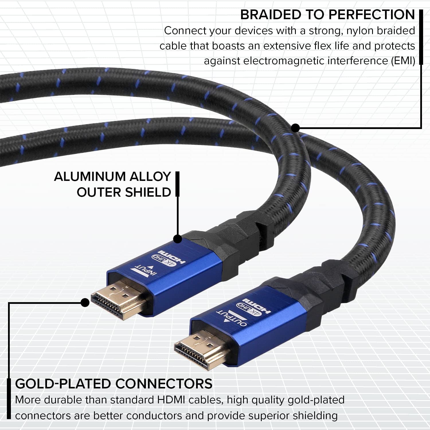 BRAIDED TO PERFECTION: Connect your devices with a strong, nylon braided cable that boasts an extensive flex life and protects against electromagnetic interference (EMI).

ALUMINUM ALLOY OUTER SHIELD

GOLD-PLATED CONNECTORS: More durable than standard HDMI cables, high quality gold-plated connectors are better conductors and provide superior shielding.