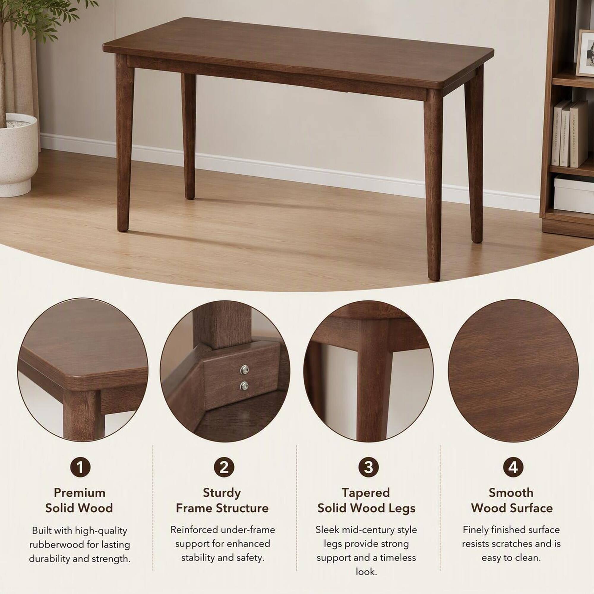 1. Premium Solid Wood
   - Built with high-quality rubberwood for lasting durability and strength.

2. Sturdy Frame Structure
   - Reinforced under-frame support for enhanced stability and safety.

3. Tapered Solid Wood Legs
   - Sleek mid-century style legs provide strong support and a timeless look.

4. Smooth Wood Surface
   - Finely finished surface resists scratches and is easy to clean.