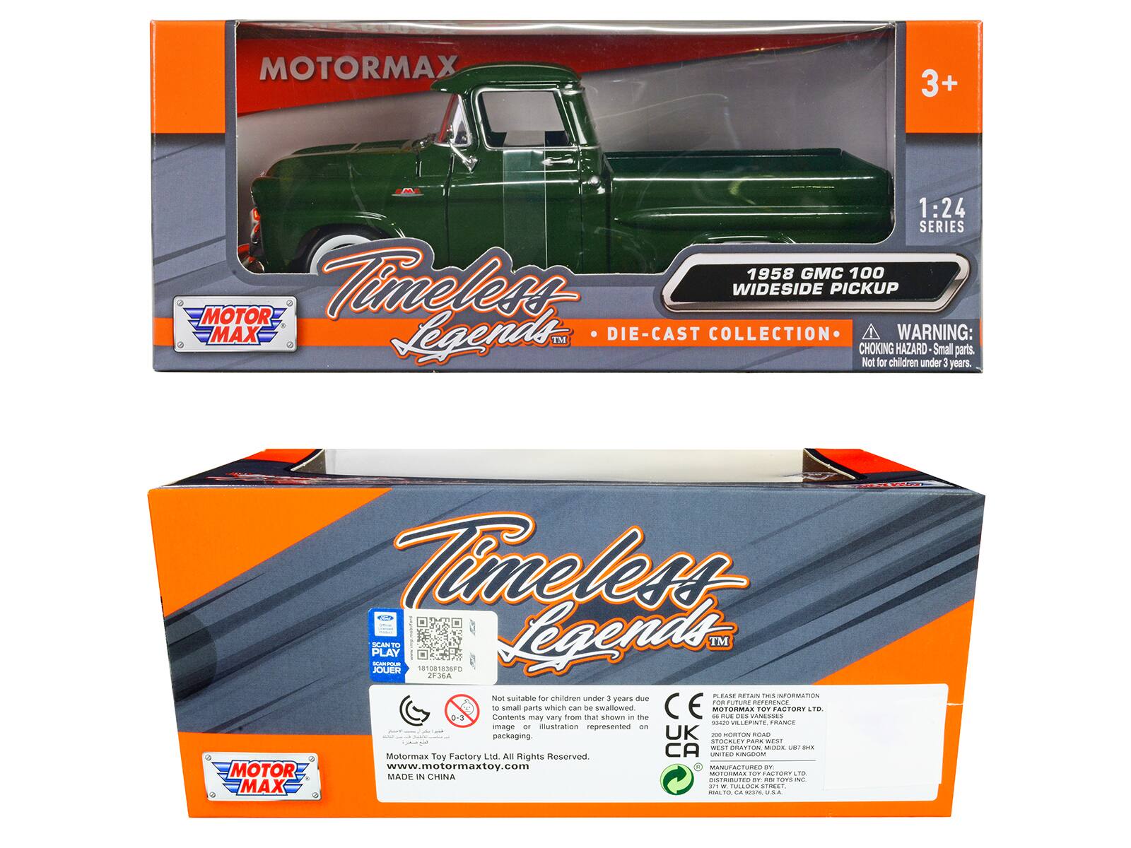 MOTORMAX 3+ 1:24 SERIES 1958 GMC 100 MOTOR Timeless WIDESIDE PICKUP MAX Legends™ DIE-CAST COLLECTION

WARNING: CHOKING HAZARD Small parts. Not for children under 3 years.

Timeless PLAY SCAN JOUE T 101081836FD Legends™ JF36A Not suitable for children under 3 due to small parts which can be swallowed

MOTORMAX TOY FACTORY LTD

Contents may vary from that shown - image an illustration represented on packaging.

UK 200 ORTON ROAD STOGALE

MOTORMAX TOY FACTORY LTD

All Rights Reserved.

www.motormaxtoy.com

MADE IN CHINA

DISTRIBUTED BY:

MOTORMAX TOY FACTORY LTD
2F36A
371 W. TULLOCK STREET
USA