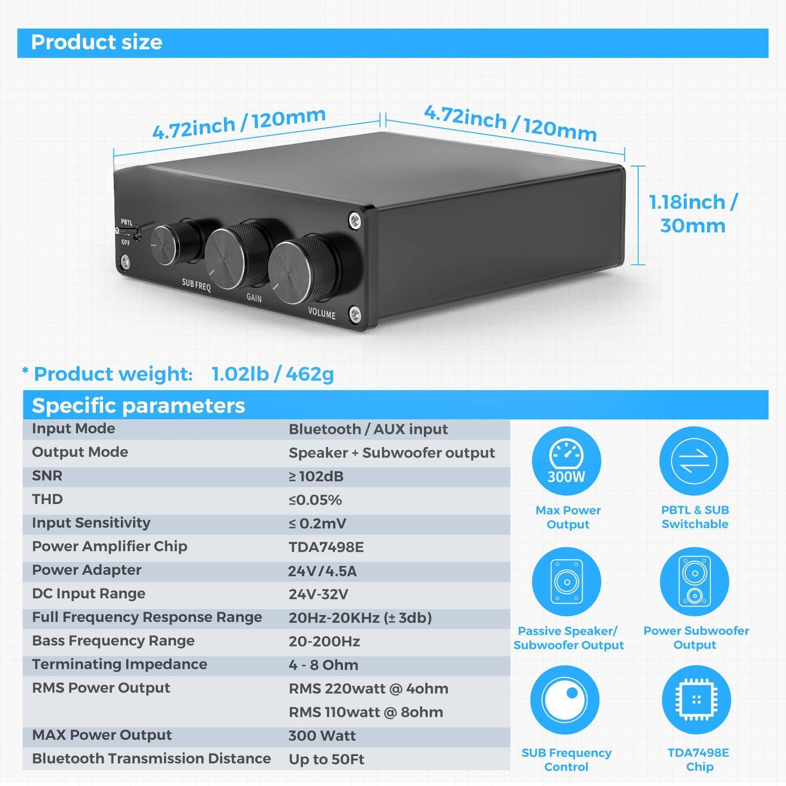 **Product size**

- 4.72inch / 120mm
- 4.72inch / 120mm
- 1.18inch / 30mm

**Product weight:** 1.02lb / 462g

**Specific parameters**

- Input Mode: Bluetooth / AUX input
- Output Mode: Speaker + Subwoofer output
- SNR: ≥ 102dB
- THD: ≤ 0.05%
- Input Sensitivity: ≤ 0.2mV
- Power Amplifier Chip: TDA7498E
- Power Adapter: 24V/4.5A
- DC Input Range: 24V-32V
- Full Frequency Response Range: 20Hz-20KHz (±3dB)
- Bass Frequency Range: 20-200Hz
- Terminating Impedance: 4 - 8 Ohm
- RMS Power Output: RMS 220watt @ 4ohm, RMS 110watt @ 8ohm
- MAX Power Output: 300 Watt
- Bluetooth