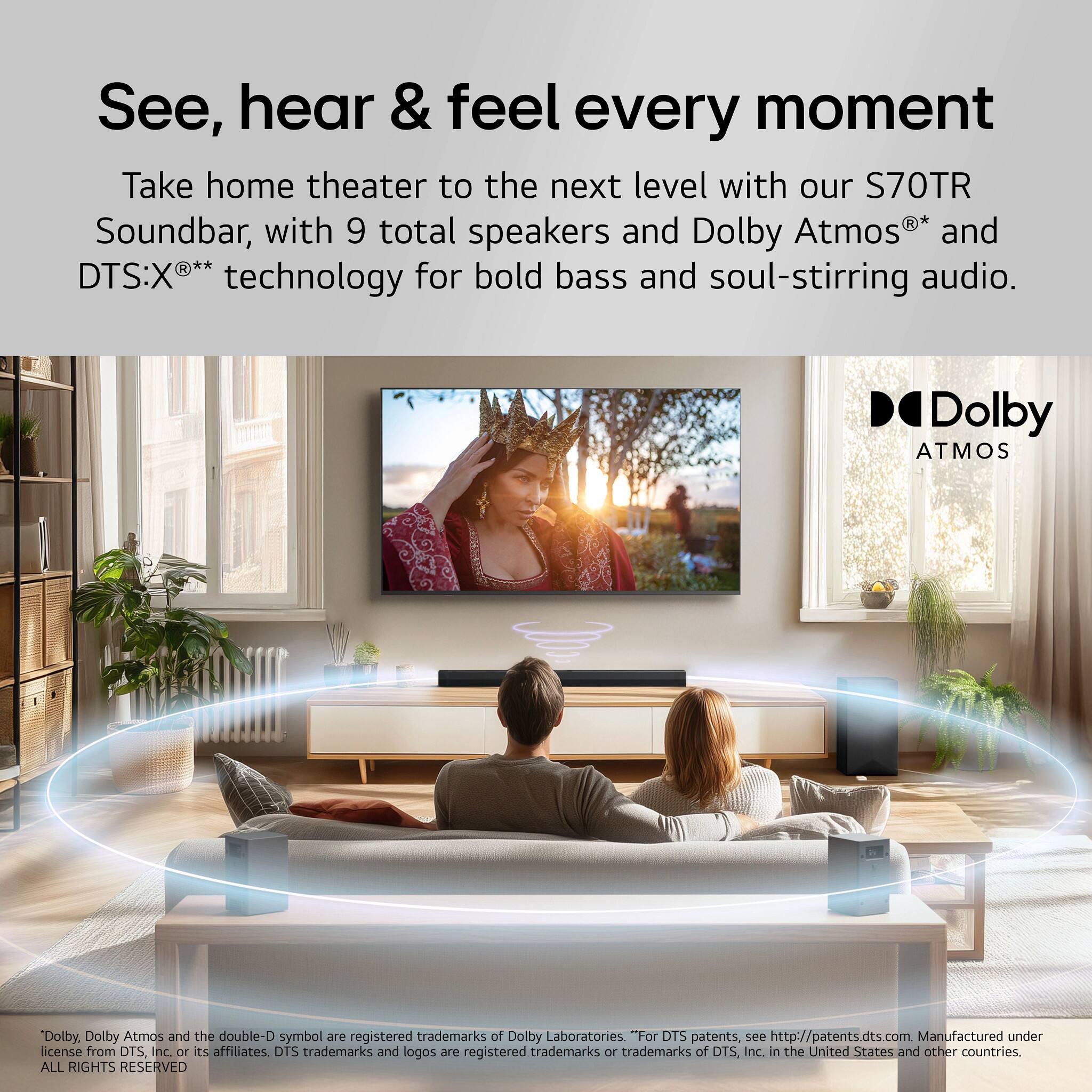 See, hear & feel every moment

Take home theater to the next level with our S70TR Soundbar, with 9 total speakers and Dolby Atmos® and DTS:X® technology for bold bass and soul-stirring audio.

Dolby Atmos

*Dolby, Dolby Atmos and the double-D symbol are registered trademarks of Dolby Laboratories. "For DTS patents, see http://patents.dts.com. Manufactured under license from DTS, Inc. or its affiliates. DTS trademarks and logos are registered trademarks or trademarks of DTS, Inc. in the United States and other countries. ALL RIGHTS RESERVED.
