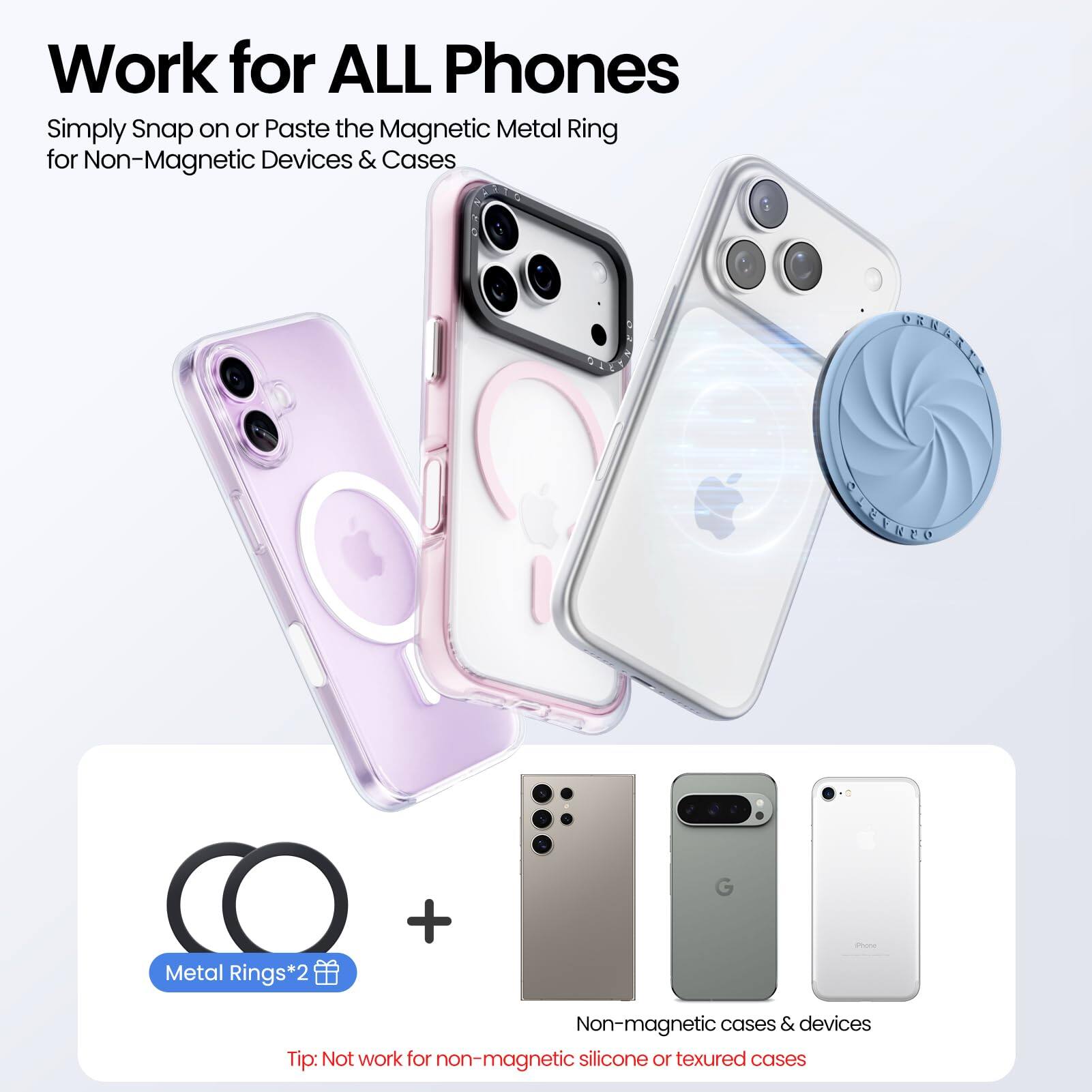 Work for ALL Phones

Simply Snap on or Paste the Magnetic Metal Ring for Non-Magnetic Devices & Cases

Metal Rings*2

Tip: Not work for non-magnetic silicone or textured cases

Non-magnetic cases & devices